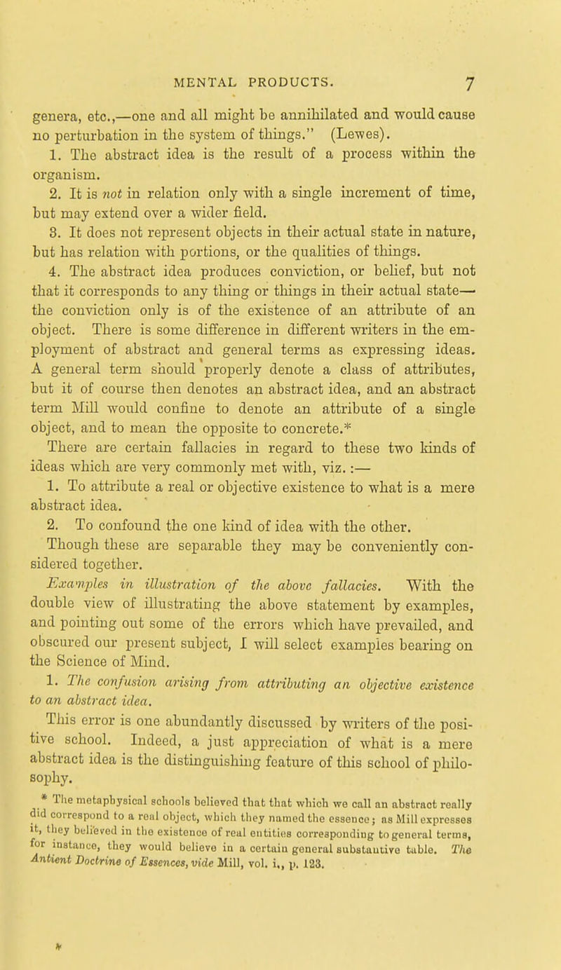 genera, etc.,—one and all might be annihilated and would cause no perturbation in the system of things. (Lewes). 1. The abstract idea is the result of a process within the organism. 2. It is not in relation only with a single increment of time, but may extend over a wider field. 8. It does not represent objects in their actual state in nature, but has relation with portions, or the qualities of things. 4. The abstract idea produces conviction, or behef, but not that it corresponds to any thing or things in their actual state—■ the conviction only is of the existence of an attribute of an object. There is some difference in different writers in the em- ployment of abstract and general terms as expressing ideas. A general term should properly denote a class of attributes, but it of course then denotes an abstract idea, and an abstract term Mill would confine to denote an attribute of a single object, and to mean the opposite to concrete.* There are certain fallacies in regard to these two kinds of ideas which are very commonly met with, viz.:— 1. To attribute a real or objective existence to what is a mere abstract idea. 2. To confound the one kind of idea with the other. Though these are separable they may be conveniently con- sidered together. Examples in illustration of the above fallacies. With the double view of illustrating the above statement by examples, and pointing out some of the errors which have prevailed, and obscured our present subject, I will select examples bearing on the Science of Mind. 1. The confusion arising from attributing an objective existence to an abstract idea. This error is one abundantly discussed by writers of the posi- tive school. Indeed, a just appreciation of what is a mere abstract idea is the distinguishing feature of this school of philo- sophy. * The metaphysical schools believed that that which we call an abstract really did correspond to a reul object, which they named the essence; as Mill expresses It, they beli'eved in the existence of real entities corresponding to general terms, for instance, they would believe in a certain general substantive table. T/ie Antient Doctrine of Essences, vide Mill, vol. i., p. 123.