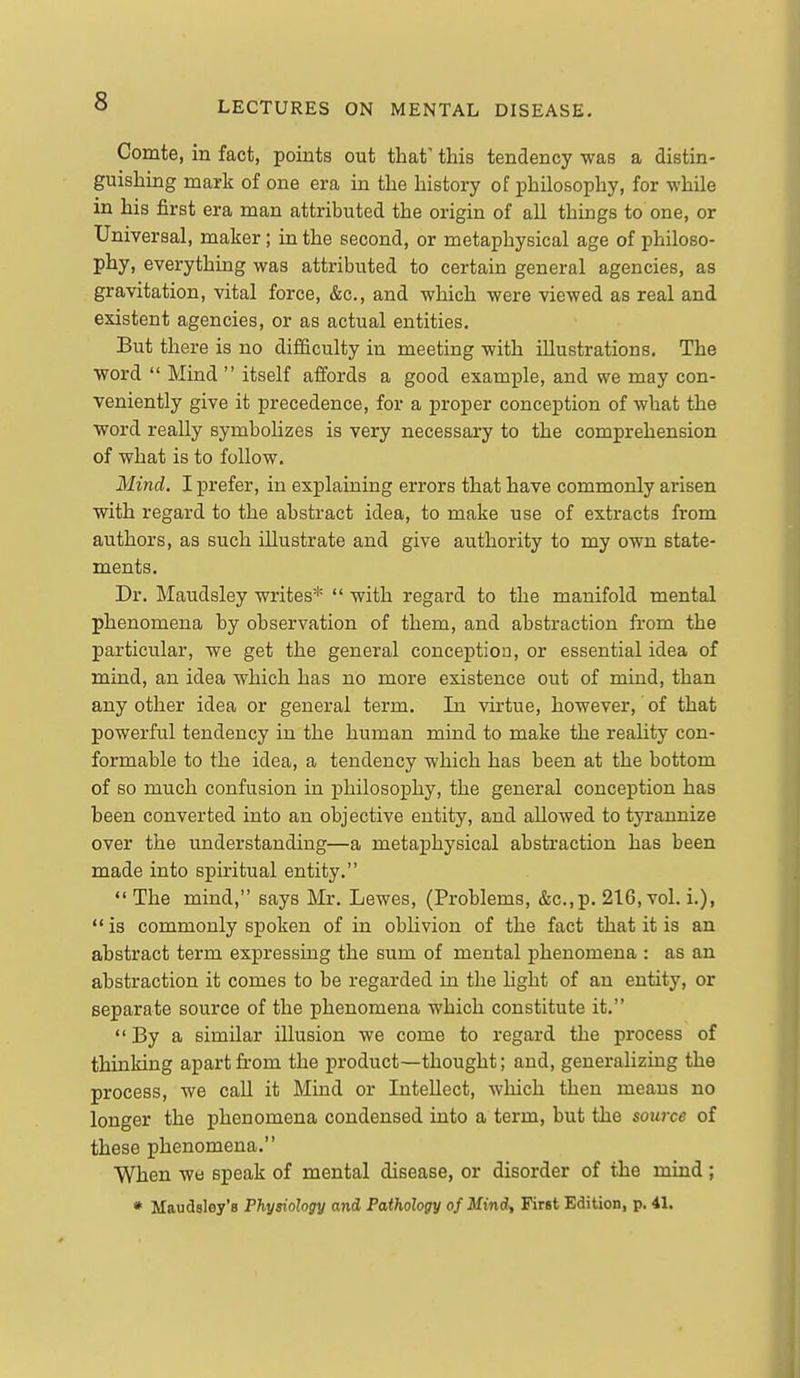 Comte, in fact, points out that' this tendency was a distin- guishing mark of one era in the history of philosophy, for while in his first era man attributed the origin of all things to one, or Universal, maker; in the second, or metaphysical age of philoso- phy, everything was attributed to certain general agencies, as gravitation, vital force, &c., and which were viewed as real and existent agencies, or as actual entities. But there is no difficulty in meeting with illustrations. The word  Mind  itself affords a good example, and we may con- veniently give it precedence, for a proper conception of what the word really symbolizes is very necessary to the comprehension of what is to follow. Mind. I prefer, in explaining errors that have commonly arisen with regard to the abstract idea, to make use of extracts from authors, as such illustrate and give authority to my own state- ments. Dr. Maudsley writes*  with regard to the manifold mental phenomena by observation of them, and abstraction from the particular, we get the general conception, or essential idea of mind, an idea which has no more existence out of mind, than any other idea or general term. In virtue, however, of that powerful tendency in the human mind to make the reahty con- formable to the idea, a tendency which has been at the bottom of so much confusion in philosophy, the general conception has been converted into an objective entity, and allowed to tyrannize over the understanding—a metaphysical abstraction has been made into spiritual entity. The mind, says Mr. Lewes, (Problems, &c.,p. 216, vol. i.),  is commonly spoken of in oblivion of the fact that it is an abstract term expressing the sum of mental phenomena : as an abstraction it comes to be regarded in the Ught of an entity, or separate source of the phenomena which constitute it.  By a similar illusion we come to regard the process of thinking apart from the product—thought; and, generalizing the process, we call it Mind or Intellect, which then means no longer the phenomena condensed into a term, but the source of these phenomena. When we speak of mental disease, or disorder of the mind; * Maudsley's Physiology and Pathology ofMind^ First Edition, p. 41.