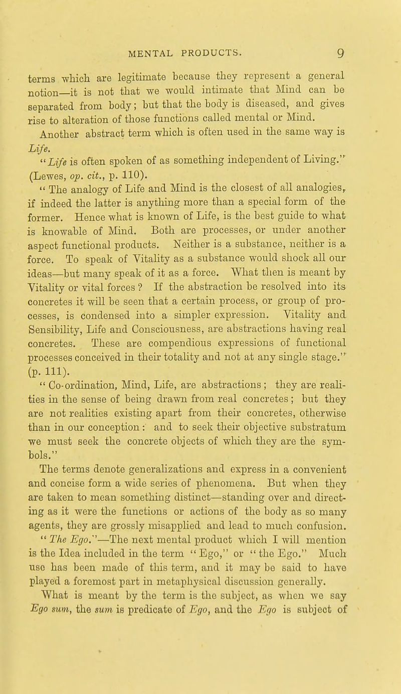 terms which are legitimate because they represent a general notion it is not that we would intimate that Mind can be separated from body; but that the body is diseased, and gives rise to alteration of those functions called mental or Mind. Another abstract term which is often used in the same way is Life. Life is often spoken of as something independent of Living. (Lewes, op. cit., p. 110). The analogy of Life and Mind is the closest of all analogies, if indeed the latter is anything more than a special form of the former. Hence what is known of Life, is the best guide to what is knowable of Mind. Both are processes, or under another aspect functional products. Neither is a substance, neither is a force. To speak of Vitality as a substance would shock all our ideas—but many speak of it as a force. What then is meant by Vitahty or vital forces ? If the abstraction be resolved into its concretes it will be seen that a certain process, or group of pro- cesses, is condensed into a simpler expression. Vitahty and Sensibility, Life and Consciousness, are abstractions having real concretes. These are compendious expressions of functional processes conceived in their totality and not at any single stage.' (p. 111). Co-ordination, Mind, Life, are abstractions ; they are reah- ties in the sense of being drawn from real concretes ; but they are not realities existing apart from their concretes, otherwise than in our conception : and to seek their objective substratum we must seek the concrete objects of which they are the sym- bols. The terms denote generalizations and express in a convenient and concise form a wide series of phenomena. But when they are taken to mean something distinct—standing over and direct- ing as it were the functions or actions of the body as so many agents, they are grossly misapphed and lead to much confusion. The Ego.—The next mental product which I will mention is the Idea included in the term Ego, or the Ego. Much use has been made of this term, and it may be said to have played a foremost part in metaphysical discussion generally. What is meant by the term is the subject, as when we say Ego sum, the sum is predicate of Ego, and the Ego is subject of