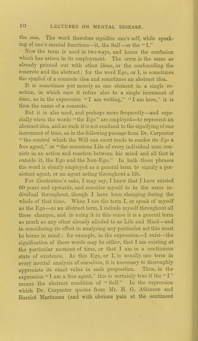 the Slim. The word therefore signifies one's self, while speak- ing of one's mental functions—it, the Self—or the  I. Now the term is used in two ways, and hence the confusion which has arisen in its employment. The error is the same as already pointed out with other ideas, or the confounding the concrete and the ahstract; for the word Ego, or I, is sometimes the symbol of a concrete idea and sometimes an abstract idea. It is sometimes put merely as one element in a single re- action, in which case it refers also to a single increment of time, as in the expression I am writing,  I am here, it is then the name of a concrete. But it is also used, and perhaps more frequently—and espe- cially when the words the Ego are employed—to represent an abstract idea, and as such it is not confined to the signifying of one increment of time, as in the following passage from Dr. Carpenter  the control which the Will can exert tends to render the Ego a free agent, or the conscious Life of every individual man con- sists in an action and reaction between his mind and aU that is outside it, the Ego and the Non-Ego. In both these phrases the word is clearly employed as a general term to signify a per- sistent agent, or an agent acting throughout a life. For illustration's sake, I may say, I know that I have existed 60 years and upwards, and consider myself to be the same in- dividual throughout, though I have been changing during the whole of that time. When I use the term I, or speak of myself as the Ego—as an abstract term, I include myself throughout all these changes, and in using it in this sense it is a general term as much as any other already alluded to as Life and Mind—and in considering its effect in analysing any particular act this must be borne in mind : for example, in the expression—I exist—the signification of these words may be either, that I am existing at the particular moment of time, or that I am in a continuous state of existence. As this Ego, or I, is usually one term in every mental analysis of ourselves, it is necessary to thoroughly appreciate its exact value in each proposition. Thus, in the expression I am a free agent, this is certainly true if the I means the abstract condition of  Self. In the expression which Dr. Carpenter quotes from Mr. H. G. Atkinson and Harriet Martiueau (and with obvious pain at the sentiment