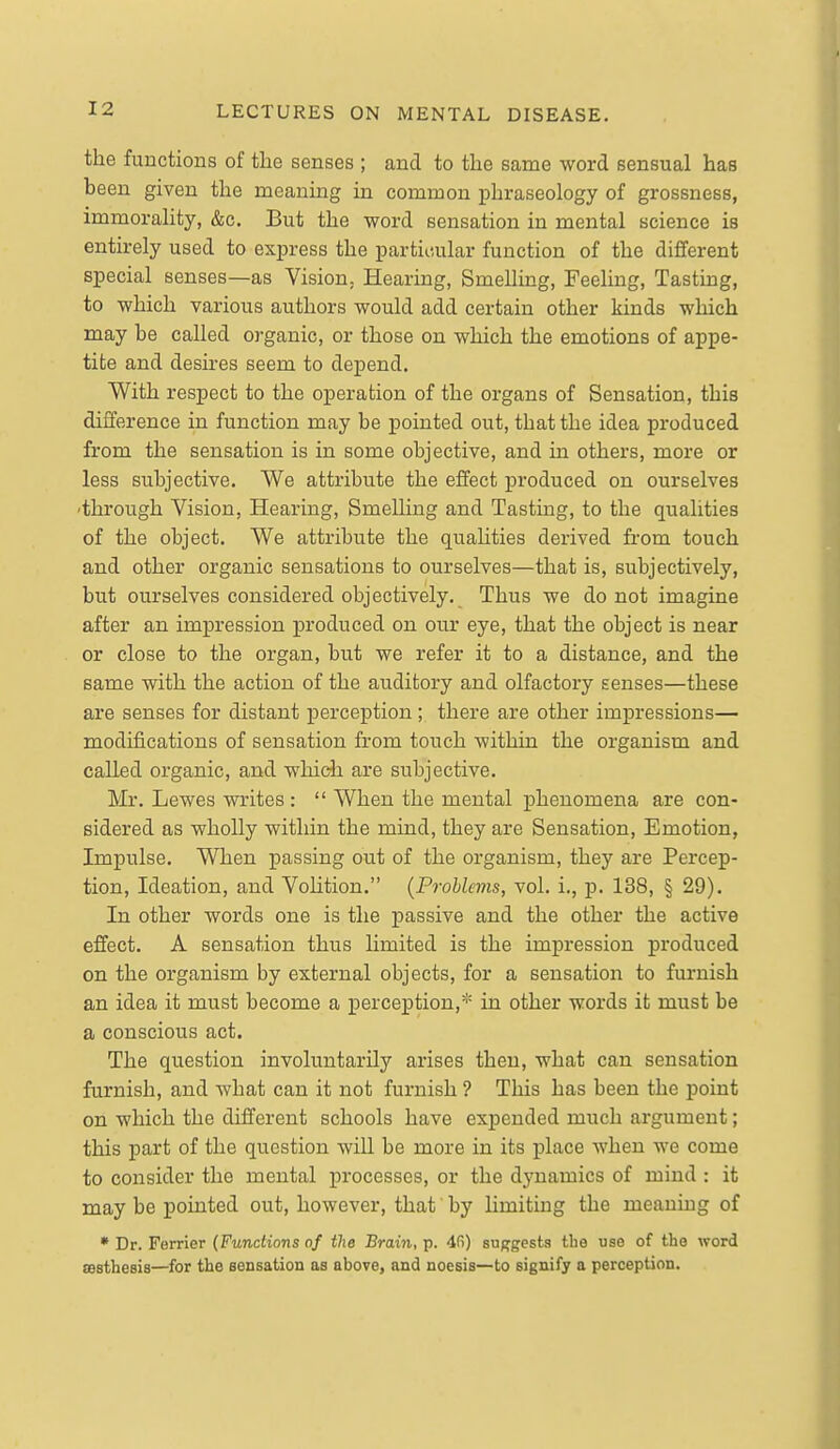the functions of the senses ; and to the same word sensual has been given the meaning in common phraseology of grossness, immorality, &c. But the word sensation in mental science is entirely used to express the particular function of the different special senses—as Vision, Hearing, Smelling, Feeling, Tasting, to which various authors would add certain other kinds which may be called organic, or those on which the emotions of appe- tite and desires seem to depend. With respect to the operation of the organs of Sensation, this difference in function may be pointed out, that the idea produced from the sensation is in some objective, and in others, more or less subjective. We attribute the effect produced on ourselves ■through Vision, Hearing, Smelling and Tasting, to the qualities of the object. We attribute the quahties derived fi-om touch and other organic sensations to ourselves—that is, subjectively, but ourselves considered objectively. Thus we do not imagine after an impression produced on our eye, that the object is near or close to the organ, but we refer it to a distance, and the same with the action of the auditory and olfactory senses—these are senses for distant perception ; there are other impressions— modifications of sensation from touch within the organism and called organic, and which are subjective. Mr. Lewes writes :  When the mental phenomena are con- sidered as wholly within the mind, they are Sensation, Emotion, Impulse. When passing out of the organism, they are Percep- tion, Ideation, and Volition. (Prohlcms, vol. i., p. 138, § 29). In other words one is the passive and the other the active effect. A sensation thus limited is the impression produced on the organism by external objects, for a sensation to fiu*nish an idea it must become a perception,* in other words it must be a conscious act. The question involuntarily arises then, what can sensation furnish, and what can it not furnish ? This has been the point on which the different schools have expended much argument; this part of the question will be more in its place when we come to consider the mental processes, or the dj-namics of mind : it may be pointed out, however, that by limiting the meaning of • Dr. Ferrier (Functions of the Brain, p. 4fi) suffgesta tlie use of the word sesthesis—for the sensation as above, and noesis—to signify a perception.