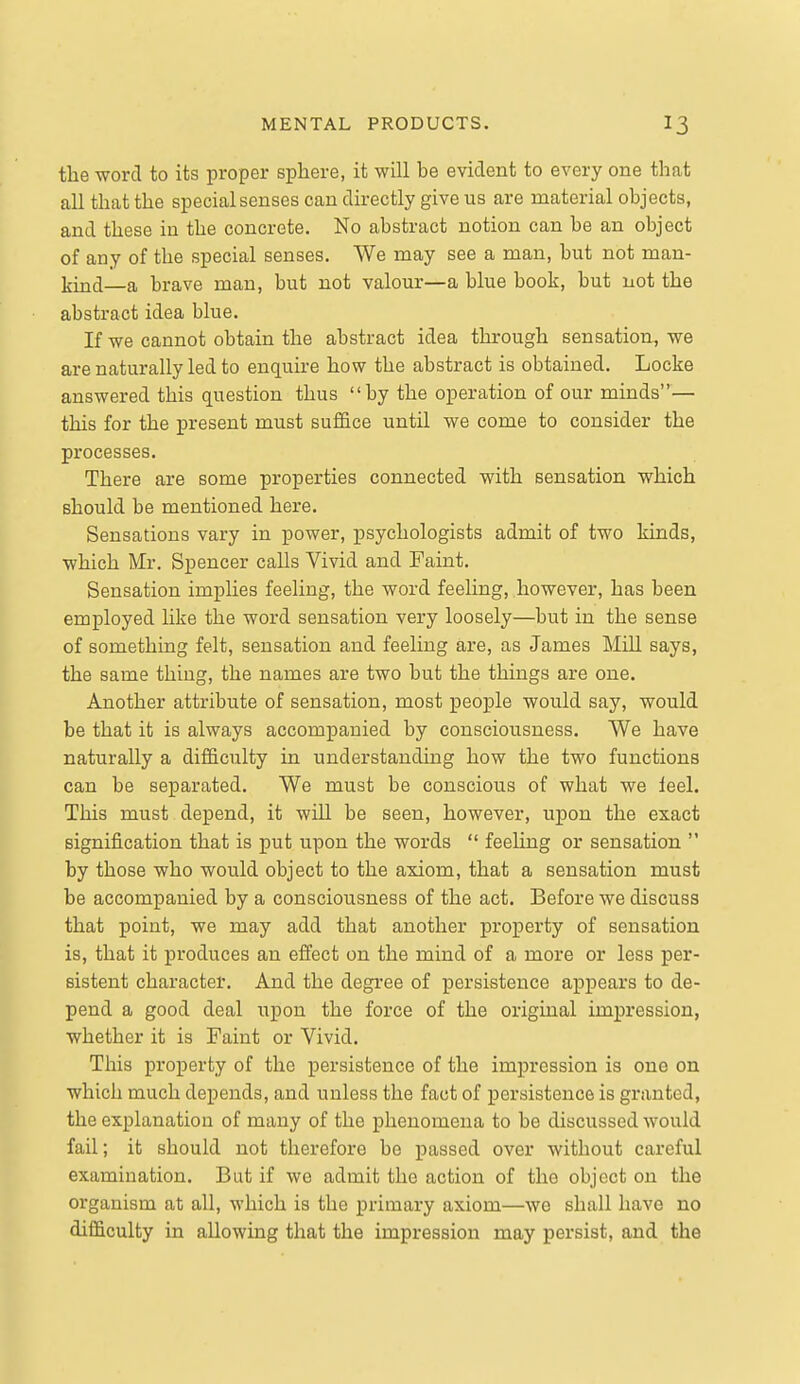 the word to its proper sphere, it will he evident to every one that all that the special senses can directly give us are material ohjects, and these in the concrete. No abstract notion can be an object of any of the special senses. We may see a man, but not man- kind—a brave man, but not valour—a blue book, but not the abstract idea blue. If we cannot obtain the abstract idea through sensation, we are naturally led to enquire how the abstract is obtained. Locke answered this question thus by the operation of our minds— this for the present must suffice until we come to consider the processes. There are some properties connected with sensation which should be mentioned here. Sensations vary in power, psychologists admit of two kinds, which Mr. Spencer calls Vivid and Faint. Sensation implies feeling, the word feeling, however, has been employed like the word sensation very loosely—but in the sense of something felt, sensation and feeling are, as James Mill says, the same thing, the names are two but the things are one. Another attribute of sensation, most people would say, would be that it is always accompanied by consciousness. We have naturally a difficulty in understanding how the two functions can be separated. We must be conscious of what we ieel. This must depend, it will be seen, however, upon the exact signification that is put upon the words  feeUng or sensation  by those who would object to the axiom, that a sensation must be accompanied by a consciousness of the act. Before we discuss that point, we may add that another property of sensation is, that it produces an effect on the mind of a more or less per- sistent character. And the degree of persistence appears to de- pend a good deal upon the force of the original impression, whether it is Faint or Vivid. This property of the persistence of the impression is one on which much depends, and unless the fact of persistence is granted, the explanation of many of the phenomena to be discussed would fail; it should not therefore be passed over without careful examination. But if we admit the action of the object on the organism at all, which is the primary axiom—we shall have no difficulty in allowing that the impression may persist, and the