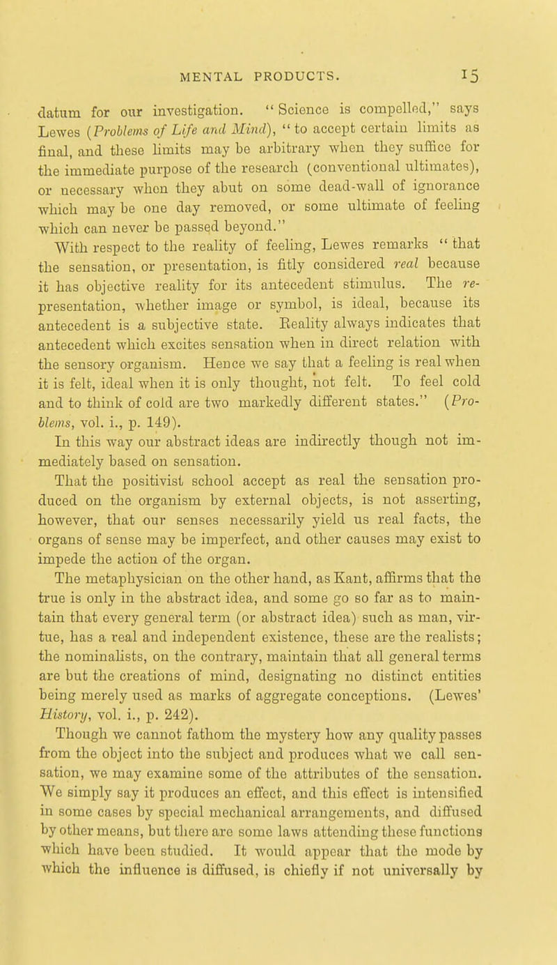 datum for owr investigation.  Science is compelled, says Lewes {Problems of Life and Mind), to accept certain limits as final, and these limits may be arbitrary when they suffice for the immediate purpose of the research (conventional ultimates), or necessary when they abut on some dead-wall of ignorance which may be one day removed, or some ultimate of feeling which can never be passed beyond. With respect to the reality of feeling, Lewes remarks  that the sensation, or presentation, is fitly considered real because it has objective reality for its antecedent stimulus. The re- presentation, whether image or symbol, is ideal, because its antecedent is a subjective state. Eeality always indicates that antecedent which excites sensation when in direct relation with the sensory organism. Hence we say that a feeling is real when it is felt, ideal when it is only thought, not felt. To feel cold and to think of cold are two markedly different states. (Pro- blems, vol. i., p. 149). In this way our abstract ideas are indirectly though not im- mediately based on sensation. That the positivist school accept as real the sensation pro- duced on the organism by external objects, is not asserting, however, that our senses necessarily yield us real facts, the organs of sense may be imperfect, and other causes may exist to impede the action of the organ. The metaphysician on the other hand, as Kant, affirms that the true is only in the abstract idea, and some go so far as to main- tain that every general term (or abstract idea) such as man, vir- tue, has a real and independent existence, these are the realists; the nominalists, on the contrary, maintain that all general terms are but the creations of mind, designating no distinct entities being merely used as marks of aggregate conceptions. (Lewes' History, vol. i., p. 242). Though we cannot fathom the mystery how any quality passes from the object into the subject and produces what we call sen- sation, we may examine some of the attributes of the sensation. We simply say it produces an effect, and this effect is intensified in some cases by special mechanical arrangements, and diffused by other means, but there are some laws attending these functions which have been studied. It would appear that the mode by which the influence is diffused, is chiefly if not univerBally by