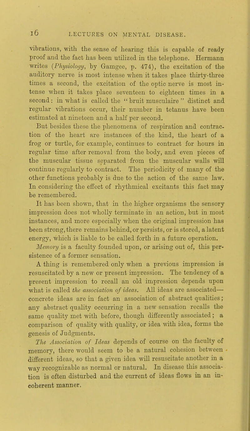 vibrations, with the sense of hearing this is capable of ready proof and the fact has been utihzed in the telephone. Hermann writes [Physioloyy, by Gamgee, p. 474), the excitation of the auditory nerve is most intense when it takes place thirty-three times a second, the excitation of the optic nerve is most in- tense when it takes place seventeen to eighteen times in a second: in what is called the  bruit musculaire  distinct and regular vibrations occur, their number in tetanus have been estimated at nineteen and a half per second. But besides these the phenomena of respiration and contrac- tion of the heart are instances of the kind, the heart of a frog or turtle, for example, continues to contract for hours in regular time after removal from the hody, and even pieces of the muscular tissue septxrated from the muscular walls wiU continue regularly to contract. The periodicity of many of the other functions probably is due to the action of the same law. In considering the efifect of rhythmical excitants this fact may be remembered. It has been shown, that in the higher organisms the sensory impression does not wholly terminate in an action, but in most instances, and more especially when the original impression has been strong, there remaiiis behind, or persists, or is stored, a latent energy, which is Hable to be called forth in a future operation. Memory is a faculty founded upon, or arising out of, this per- sistence of a former sensation. A thing is remembered only when a previous impression is resuscitated by a new or present impression. The tendency of a present impression to recall an old impression dejaends upon what is called the association of ideas. All ideas are associated— concrete ideas are in fact an association of abstract qualities; any abstract quality occurring in a new sensation recalls the same quahty met with before, though differently associated; a comparison of quality with quality, or idea with idea, forms the genesis of Judgments. The Association of Ideas depends of course on the faculty of memory, there would seem to be a natural cohesion between different ideas, so that a given idea will resuscitate another in a way recognizable as normal or natural. In disease this associa- tion is often disturbed and the current of ideas flows in an in- coherent manner.