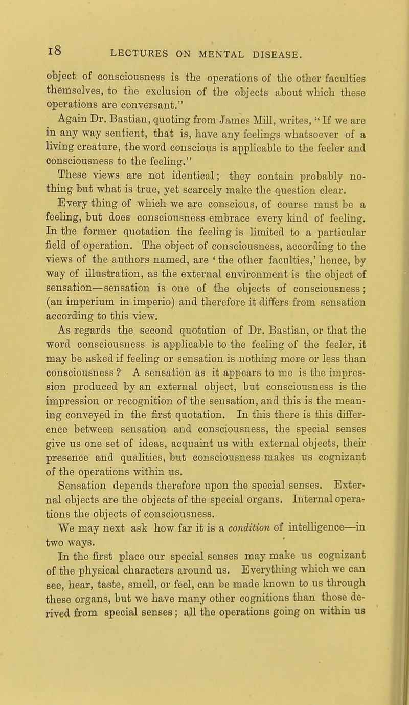 object of consciousness is the operations of the other faculties themselves, to the exclusion of the objects about which these operations are conversant. Again Dr. Bastian, quoting from James Mill, writes,  If we are in any way sentient, that is, have any feelings whatsoever of a living creature, the word conscious is applicable to the feeler and consciousness to the feeling. These views are not identical; they contain probably no- thing but what is true, yet scarcely make the question clear. Every thing of which we are conscious, of course must be a feeling, but does consciousness embrace every land of feeling. In the former quotation the feeling is limited to a particular field of operation. The object of consciousness, according to the views of the authors named, are ' the other faculties,' hence, by way of illustration, as the external environment is the object of sensation—sensation is one of the objects of consciousness; (an imperium in imperio) and therefore it differs from sensation according to this view. As regards the second quotation of Dr. Bastian, or that the word consciousness is applicable to the feeling of the feeler, it may be asked if feeling or sensation is nothing more or less than consciousness ? A sensation as it appears to me is the impres- sion produced by an external object, but consciousness is the impression or recognition of the sensation, and this is the mean- ing conveyed in the first quotation. In this there is this differ- ence between sensation and consciousness, the special senses give us one set of ideas, acquaint us with external objects, their presence and qualities, but consciousness makes us cognizant of the operations within us. Sensation depends therefore upon the special senses. Exter- nal objects are the objects of the special organs. Internal opera- tions the objects of consciousness. We may next ask how far it is a condition of intelligence—in two ways. In the first place our special senses may make us cognizant of the physical characters around us. Everything which we can see, hear, taste, smell, or feel, can be made known to us through these organs, but we have many other cognitions than those de- rived from special senses; all the operations going on within us