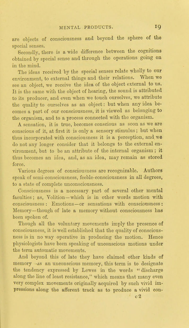 are objects of consciousness and beyond the sphere of the special senses. Secondly, there is a wide difference between the cognitions obtained by special sense and through the operations going on in the mind. The ideas received by the special senses relate wholly to our envkonment, to external things and their relations. When we see an object, we receive the idea of the object external to us. It is the same with the object of hearing, the sound is attributed to its producer, and even when we touch ourselves, we attribute the quality to ourselves as an object: but when any idea be- comes a part of our consciousness, it is viewed as belonging to the organism, and to a process connected with the organism. A sensation, it is true, becomes conscious as soon as we are conscious of it, at first it is only a sensory stimvilus ; but when thus incorporated with consciousness it is a perception, and we do not any longer consider that it belongs to the external en- vironment, but to be an attribute of the internal organism; it thus becomes an idea, and, as an idea, may remain as stored force. Various degrees of consciousness are recognizable. Authors speak of semi-consciousness, feeble-consciousness in all degrees, to a state of complete unconsciousness. Consciousness is a necessary part of several other mental faculties; as. Volition — which is in other words motion with consciousness : Emotions—or sensations with consciousness : Memory—though of late a memory without consciousness has been spoken of. Though all the voluntary movements imply the presence of consciousness, it is well established that the quality of conscious- ness is in no way operative in producing the motion. Hence physiologists have been speaking of unconscious motions under the term automatic movements. And beyond this of late they have claimed other kinds of memory -as an unconscious memory, this term is to designate the tendency expressed by Lewes in the words discharge along the Une of least resistance, which means that many even very complex movements originally acquired by such vivid im- pressions along the afferent track as to produce a vivid con- c2
