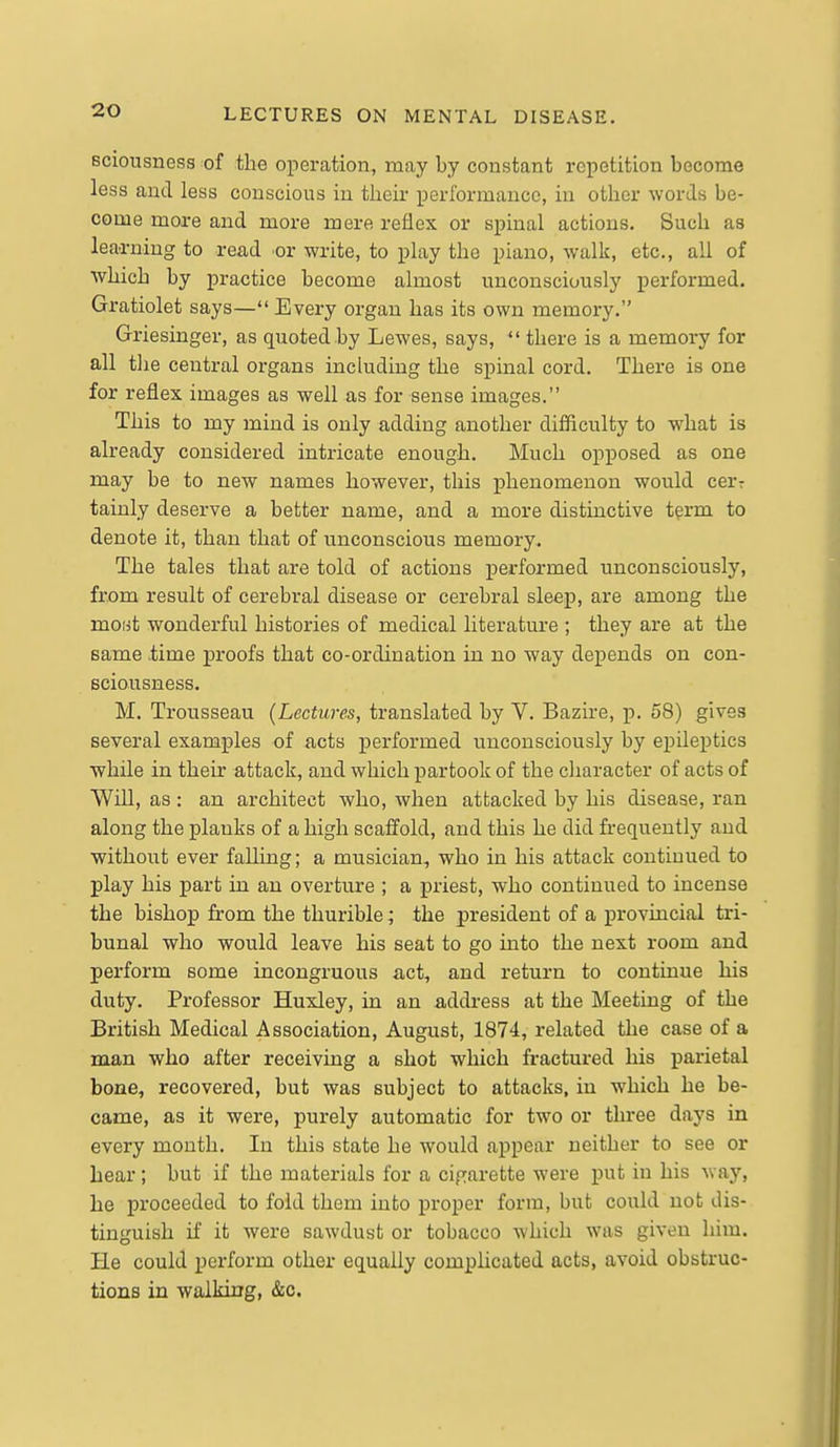 sciousness of the operation, may by constant repetition become less and less conscious in their performance, in other words be- come more and more mere reflex or spinal actions. Such as leaa-ning to read or write, to play the piano, walk, etc., all of ■which by practice become almost unconsciously performed. Gratiolet says— Every organ has its own memory. Griesinger, as quoted by Lewes, says,  there is a memory for all tlie central organs including the spinal cord. There is one for reflex images as well as for sense images. This to my mind is only adding another difficulty to what is already considered intricate enough. Much opposed as one may be to new names however, this phenomenon would cerr tainly deserve a better name, and a more distinctive t^rm to denote it, than that of unconscious memory. The tales that are told of actions performed unconsciously, from result of cerebral disease or cerebral sleep, are among the moiit wonderful histories of medical literature ; they are at the same time proofs that co-ordination in no way depends on con- sciousness. M. Trousseau (Lectures, translated by V. Bazire, p. 58) gives several examples of acts performed unconsciously by epileptics while in their attack, and which partook of the character of acts of Will, as : an architect who, when attacked by his disease, ran along the plauks of a high scaffold, and this he did frequently and without ever falling; a musician, who in his attack continued to play his part in an overture ; a priest, who continued to incense the bishop from the thurible; the president of a provincial tri- bunal who would leave his seat to go into the next room and perform some incongruous act, and return to continue his duty. Professor Huxley, in an address at the Meeting of the British Medical Association, August, 1874, related the case of a man who after receiving a shot which fractured his parietal bone, recovered, but was subject to attacks, in which he be- came, as it were, purely automatic for two or three days in every month. In this state he would appear neither to see or hear; but if the materials for a cigarette were put in his way, he proceeded to fold them into proper form, but could not dis- tinguish if it were sawdust or tobacco which was given him. He could perform other equally complicated acts, avoid obstruc- tions in walking, &c.