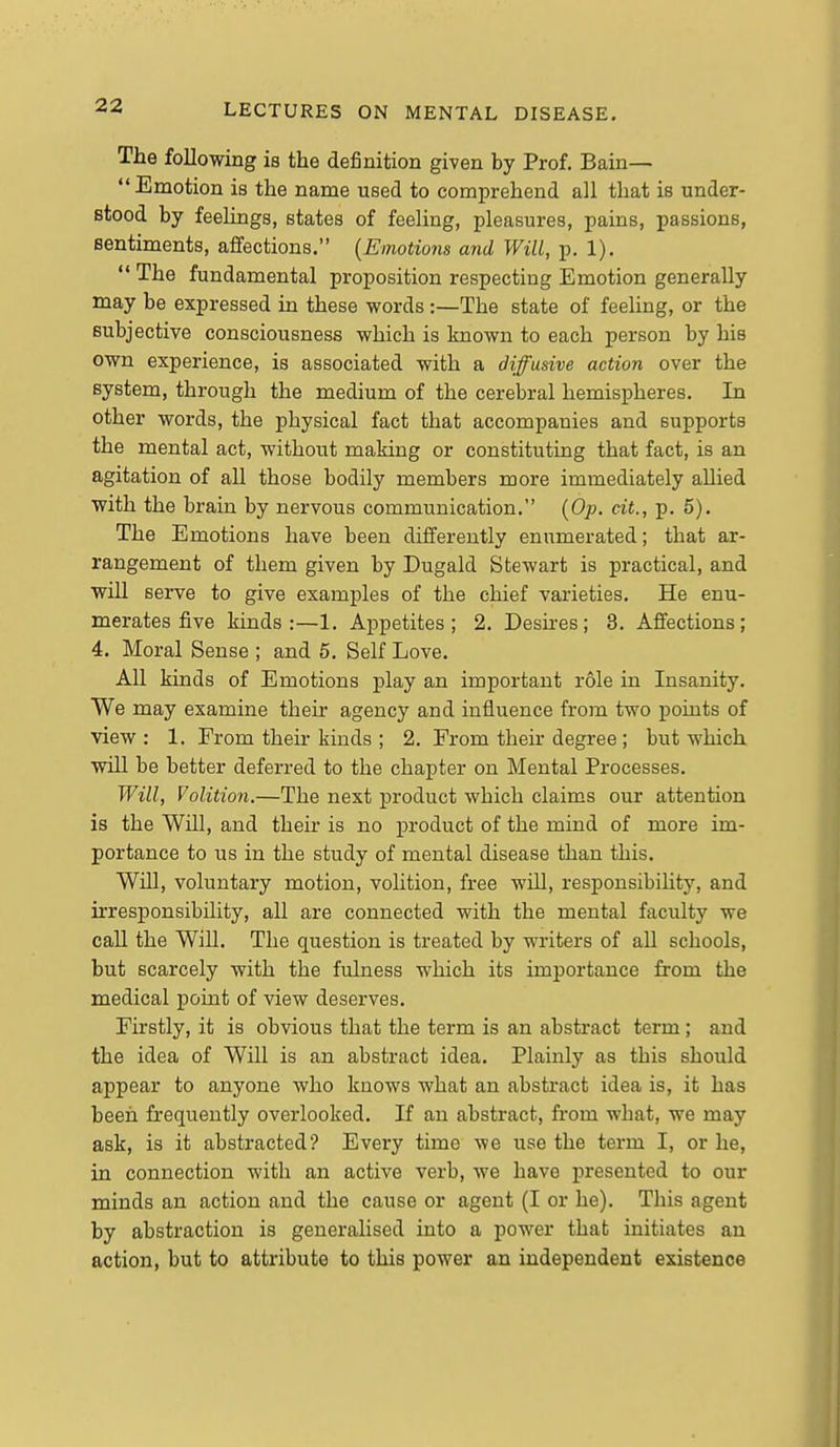 The following is the definition given by Prof. Bain— Emotion is the name used to comprehend all that is under- stood by feelings, states of feeling, pleasures, pains, passions, sentiments, affections. {Emotions and Will, p. 1),  The fundamental proposition respecting Emotion generally may be expressed in these words :—The state of feeling, or the subjective consciousness which is known to each person by his own experience, is associated with a diffusive action over the system, through the medium of the cerebral hemispheres. In other words, the physical fact that accompanies and supports the mental act, without making or constituting that fact, is an agitation of all those bodily members more immediately allied with the brain by nervous communication. (Op. cit., p. 5). The Emotions have been differently enumerated; that ar- rangement of them given by Dugald Stewart is practical, and wiU serve to give examples of the chief varieties. He enu- merates five kinds:—1. Appetites; 2. Deskes; 8. Affections; 4, Moral Sense ; and 5, Self Love. All kinds of Emotions play an important role in Insanity. We may examine their agency and influence from two points of view : 1. From their kinds ; 2. From their degree ; but which will be better deferred to the chapter on Mental Processes. Will, Volition.—The next product which claims our attention is the Will, and their is no product of the mind of more im- portance to us in the study of mental disease than this. WUl, voluntary motion, volition, free will, responsibility, and irresponsibility, aU are connected with the mental faculty we call the Will. The question is treated by writers of all schools, but scarcely with the fulness which its importance from the medical point of view deserves. Firstly, it is obvious that the term is an abstract term ; and the idea of Will is an abstract idea. Plainly as this should appear to anyone who knows what an abstract idea is, it has beeri frequently overlooked. If an abstract, fi'om wbat, we may ask, is it abstracted? Evei'y time we use the term I, or he, in connection with an active verb, we have presented to our minds an action and the cause or agent (I or he). This agent by abstraction is generalised into a power that initiates an action, but to attribute to this power an independent existence