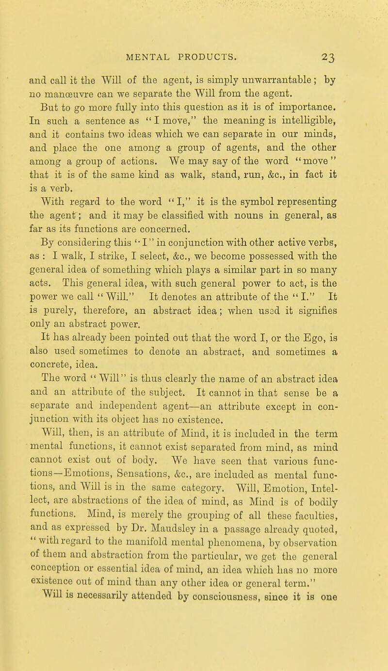 and call it the Will of the agent, is simply unwarrantable ; by no manoeuvre can we separate the Will from the agent. But to go more fully into this question as it is of importance. In such a sentence as I move, the meaning is intelligible, and it contains two ideas which we can separate in our minds, and place the one among a group of agents, and the other among a group of actions. We may say of the word move  that it is of the same kind as walk, stand, run, &c., in fact it is a verb. With regard to the word I, it is the symbol representing the agent; and it may be classified with nouns in general, as far as its functions are concerned. By considering this I in conjunction with other active verbs, as : I walk, I strike, I select, &c,, we become possessed with the general idea of something which plays a similar part in so many acts. This general idea, with such general power to act, is the power we call  Will. It denotes an attribute of the  I. It is purely, therefore, an abstract idea; when ussd it signifies only an abstract power. It has already been pointed out that the word I, or the Ego, is also used sometimes to denote an abstract, and sometimes a concrete, idea. The word  Will is thus clearly the name of an abstract idea and an attribute of the subject. It cannot in that sense be a separate and independent agent—an attribute except in con- junction with its object has no existence. Will, then, is an attribute of Mind, it is included in the term mental functions, it cannot exist separated from mind, as mind cannot exist out of body. We have seen that various func- tions—Emotions, Sensations, &c., are included as mental func- tions, and Will is in the same category. Will, Emotion, Intel- lect, are abstractions of the idea of mind, as Mind is of bodily functions. Mind, is merely the grouping of all these faculties, and as expressed by Dr. Maudsley in a passage already quoted,  with regard to the manifold mental phenomena, by observation of them and abstraction from the particular, we get the general conception or essential idea of mind, an idea which has no more existence out of mind than any other idea or general term. Win is necessarily attended by consciousness, since it is one
