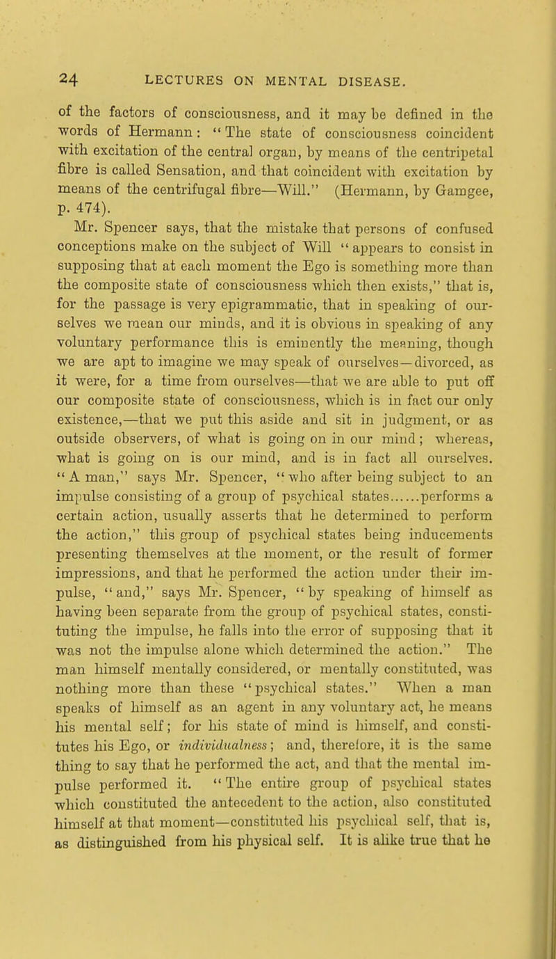 of the factors of consciousness, and it may be defined in tlie •words of Hermann:  The state of consciousness coincident with excitation of the central organ, by means of the centripetal fibre is called Sensation, and that coincident with excitation by means of the centrifugal fibre—Will. (Hermann, by Gamgee, p. 474). Mr. Spencer says, that the mistake that persons of confused conceptions make on the subject of Will  appears to consist in supposing that at each moment the Ego is something more than the composite state of consciousness which then exists, that is, for the passage is very epigrammatic, that in speaking of our- selves we mean our minds, and it is obvious in speaking of any voluntary performance this is eminently the menuing, though we are apt to imagine we may speak of ourselves —divorced, as it were, for a time from ourselves—that we are able to put off our composite state of consciousness, which is in fact our only existence,—that we put this aside and sit in judgment, or as outside observers, of what is going on in our mind; whereas, what is going on is our mind, and is in fact all ourselves. A man, says Mr. Spencer, who after being subject to an impulse consisting of a group of psychical states performs a certain action, usually asserts that he determined to perform the action, this group of psychical states being inducements presenting themselves at the moment, or the result of former impressions, and that he performed the action under then* im- pulse, and, says Mr. Spencer, by speakmg of himself as having been separate from the group of psychical states, consti- tuting the impulse, he falls into the error of supposing that it was not the impulse alone which determined the action. The man himself mentally considered, or mentally constituted, was nothing more than these psychical states. When a man speaks of himself as an agent in any voluntary act, he means his mental self; for his state of mind is himself, and consti- tutes his Ego, or individualness; and, therefore, it is the same thing to say that he performed the act, and that the mental im- pulse performed it.  The entire group of psychical states which constituted the antecedent to the action, also constituted himself at that moment—constituted his psychical self, that is, as distinguished from his physical self. It is alike true that he
