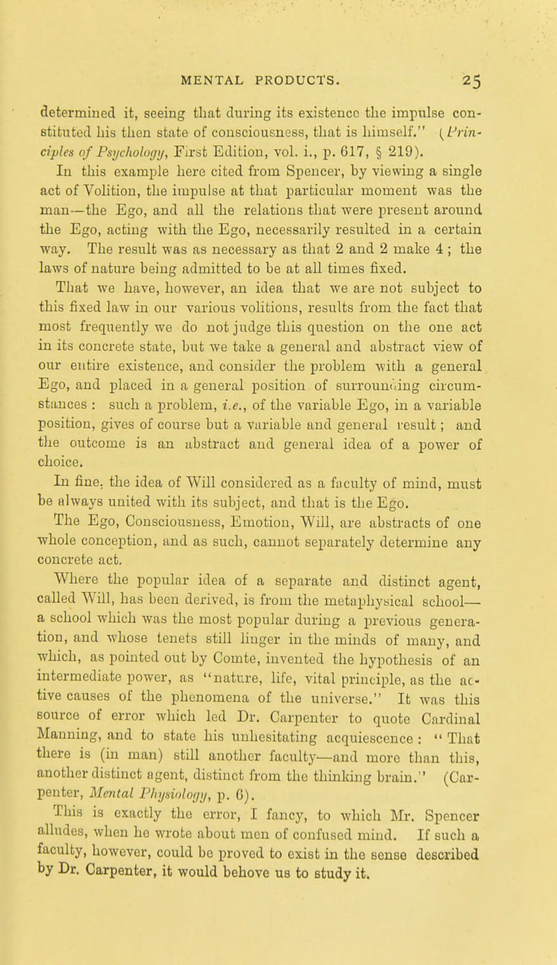 determined it, seeing that during its existence the impulse con- stituted his then state of consciousness, that is himself, (Z^n'n- ciples of Psychologij, First Edition, vol. i., p. 617, § 219). In this example here cited from Spencer, by viewing a single act of Volition, the impulse at that particular moment was the man—the Ego, and all the relations that were present around the Ego, acting with the Ego, necessarily resulted in a certain way. The result was as necessary as that 2 and 2 make 4 ; the laws of nature being admitted to be at all times fixed. That we have, however, an idea that we are not subject to this fixed law in our various volitions, results from the fact that most frequently we do not judge this question on the one act in its concrete state, but we take a general and abstract view of our entire existence, and consider the problem with a general Ego, and placed in a general position of surroun<ung circum- stances : such a problem, i.e., of the variable Ego, in a variable position, gives of course but a variable and general result; and the outcome is an abstract and general idea of a power of choice. In fine, the idea of Will considered as a faculty of mind, must be always united with its subject, and that is the Ego. The Ego, Consciousness, Emotion, Will, are abstracts of one whole conception, and as such, cannot separately determine any concrete act. Where the popular idea of a separate and distinct agent, called Will, has been derived, is from the metaphysical school— a school which was the most popular during a previous genera- tion, and whose tenets still linger in the minds of many, and which, as pointed out by Comte, invented the hypothesis of an intermediate power, as nature, life, vital principle, as the ac- tive causes of the phenomena of the universe. It was this source of error which led Dr. Carpenter to quote Cardinal Manning, and to state his unhesitating acquiescence :  That there is (in man) still another faculty—and more than this, another distinct agent, distinct from the thinldng bram. (Car- penter, Mental P/iyniologij, p. 6). This is exactly the error, I fancy, to which Mr. Spencer alludes, when he wrote about men of confused mind. If such a faculty, however, could be proved to exist in the sense described by Dr. Carpenter, it would behove us to study it.