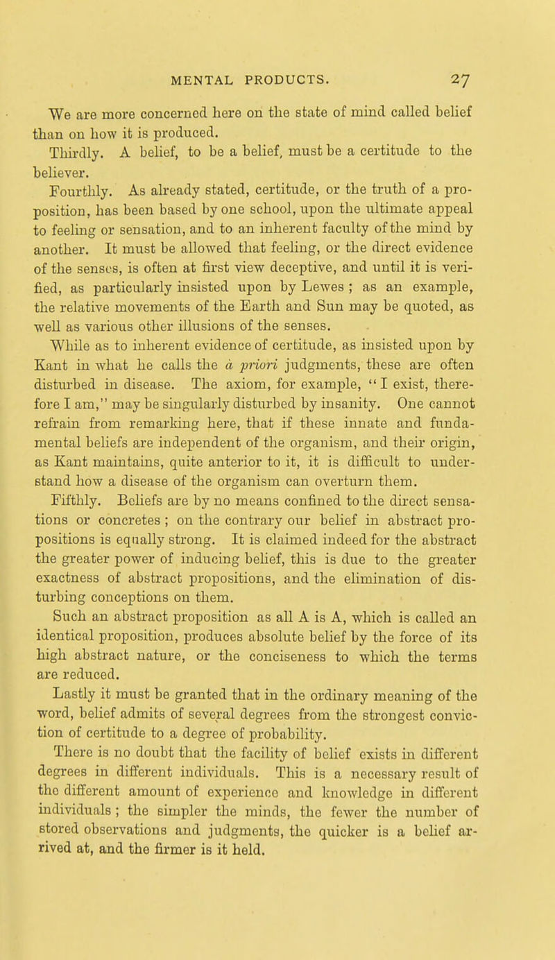 We are more concerned here on tlie state of mind called belief than on how it is produced. Thirdly. A belief, to be a belief, must be a certitude to the believer. Fourthly. As already stated, certitude, or the truth of a pro- position, has been based by one school, upon the ultimate appeal to feeling or sensation, and to an inherent faculty of the mind by another. It must be allowed that feeling, or the direct evidence of the senses, is often at first view deceptive, and until it is veri- fied, as particularly insisted upon by Lewes ; as an example, the relative movements of the Earth and Sun may be quoted, as well as various other illusions of the senses. While as to inherent evidence of certitude, as insisted upon by Kant in what he calls the d priori judgments, these are often disturbed in disease. The axiom, for example,  I exist, there- fore I am, may be singularly disturbed by insanity. One cannot refrain from remarking here, that if these innate and funda- mental beliefs are independent of the organism, and their origin, as Kant maintains, quite antei'ior to it, it is difficult to under- stand how a disease of the organism can overturn them. Fifthly. Beliefs are by no means confined to the direct sensa- tions or concretes ; on the contrary our belief in abstract pro- positions is equally strong. It is claimed indeed for the abstract the greater power of inducing behef, this is due to the greater exactness of abstract propositions, and the elimination of dis- turbing conceptions on them. Such an abstract proposition as all A is A, which is called an identical proposition, j)roduces absolute belief by the force of its high abstract nature, or the conciseness to which the terms are reduced. Lastly it must be granted that in the ordinary meaning of the word, belief admits of several degrees from the strongest convic- tion of certitude to a degree of probability. There is no doubt that the facility of laelief exists in different degrees in different individuals. This is a necessary result of the different amount of experience and knowledge in different individuals ; the simpler the minds, the fewer the number of stored observations and judgments, the quicker is a behef ar- rived at, and the firmer is it held.