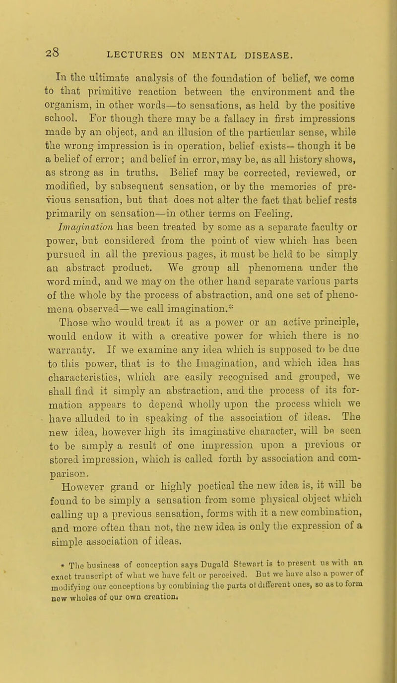 In the ultimate analysis of the foundation of belief, we come to that primitive reaction between the environment and the organism, in other words—to sensations, as held by the positive school. For though there may be a fallacy in first impressions made by an object, and an illusion of the particular sense, while the wrong impression is in operation, beUef exists— though it be a belief of error; and belief in error, may be, as all history shows, as strong as in truths. Belief may be corrected, reviewed, or modified, by subsequent sensation, or by the memories of pre- vious sensation, but that does not alter the fact that belief rests primarily on sensation—in other terms on Feeling. Imagination has been treated by some as a separate faculty or power, but considered from the point of view which has been pursued in all the previous pages, it must be held to be simply an abstract product. We group all phenomena under the word mind, and we may on the other hand separate various parts of the whole by the process of abstraction, and one set of pheno- mena observed—we call imagination.^' Those who would treat it as a power or an active principle, ■would endow it with a creative power for which there is no warranty. If we examine any idea which is supposed to be due to tliis power, that is to the Imagination, and which idea has characteristics, which are easily recognised and grouped, we shall find it simply an abstraction, and the process of its for- mation appeiirs to depend wholly upon the process which we have alluded to in speaking of the association of ideas. The new idea, however high its imaginative character, will be seen to be Simply a result of one impression upon a previous or stored impression, which is called forth by association and com- parison. However grand or highly poetical the new idea is, it will be found to be simply a sensation from some physical object which calUng up a previous sensation, forms with it a new combination, and more often than not, the new idea is only the expression of a simple association of ideas. » The business of conception saj-s Dugald Stewnrt is to present us with an exnct transcript of what we have Ml or perceived. But we have also a power of modifying our conceptions by combining the parts ol different ones, so as to form new wholes of Qur own creation.