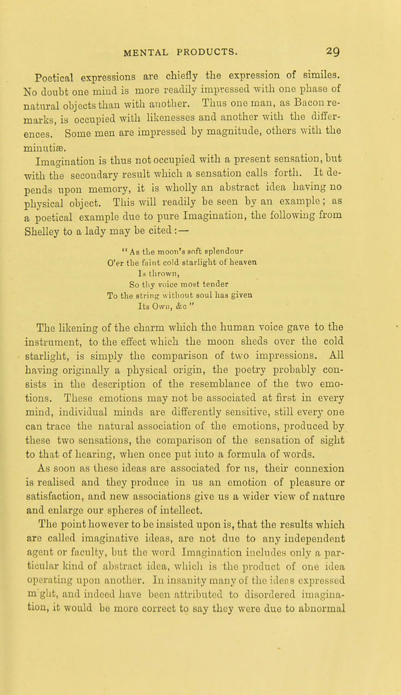 Poetical expressions are chiefly the expression of similes. No doubt one miucl is more readily impressed with one phase of natural objects than with another. Thus one man, as Bacon re- marks, is occupied with hkenesses and another with the differ- ences. Some men are impressed by magnitude, others with the minutiae. Imagination is thus not occupied with a present sensation, but •with the secondary result which a sensation calls forth. It de- pends upon memory, it is wholly an abstract idea having no physical object. This will readily be seen by an example; as a poetical example due to pure Imagination, the following from Shelley to a lady may be cited : —  As tLe moon's snft splendour O'er the faint cold starlight of heaven Is thrown, So thy voice most tender To the string- without soul has given Its Own, &c  The likening of the charm which the human voice gave to the instrument, to the effect which the moon sheds over the cold starlight, is simply the comparison of two impressions. AH having originally a physical origin, the poetry probably con- sists in the description of the resemblance of the two emo- tions. These emotions may not be associated at first in every mind, individual minds are differently sensitive, still every one can trace the natural association of the emotions, produced by these two sensations, the comparison of the sensation of sight to that of hearing, when once put into a formula of words. As soon as these ideas are associated for us, their connexion is realised and they produce in us an emotion of pleasure or satisfaction, and new associations give us a wider view of nature and enlarge our spheres of intellect. The point however to be insisted upon is, that the results which are called imaginative ideas, are not due to any independent agent or faculty, but the word Imagination inchides only a par- ticular kind of abstract idea, whicli is the product of one idea operating upon another. In insanity many of the idens expressed m'ght, and indeed have been attributed to disordered imagina- tion, it would be more correct to say they were due to abnormal