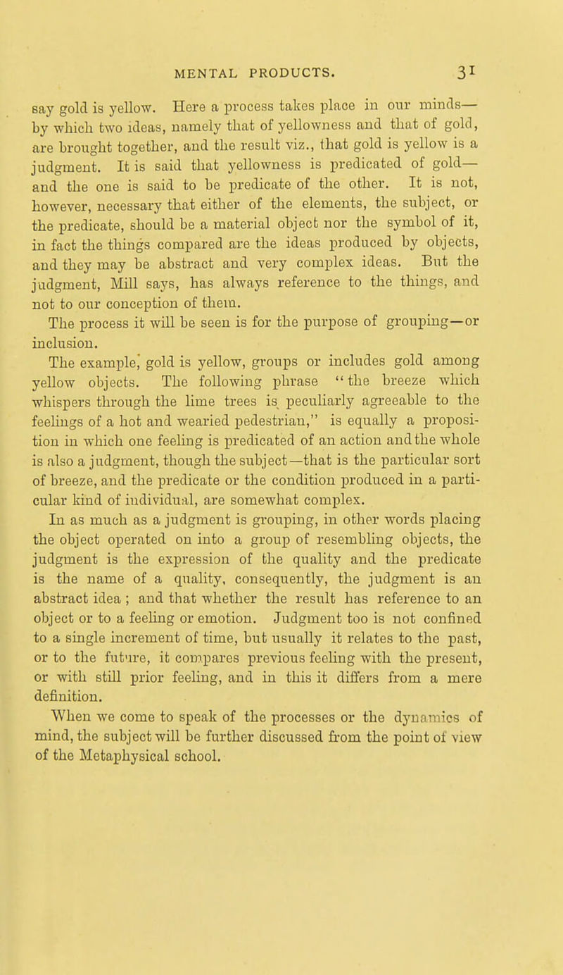 say gold is yellow. Here a process takes place in our minds— by which two ideas, namely that of yellowness and that of gold, are brought together, and the result viz., that gold is yellow is a judgment. It is said that yellowness is j)redicated of gold— and the one is said to be predicate of the other. It is not, however, necessary that either of the elements, the subject, or the predicate, should be a material object nor the symbol of it, in fact the things compared are the ideas produced by objects, and they may be abstract and very complex ideas. But the judgment, Mill says, has always reference to the things, and not to our conception of them. The process it will be seen is for the purpose of grouping—or inclusion. The example,' gold is yellow, groups or includes gold among yellow objects. The following phrase  the breeze which whispers through the lime trees is peculiarly agreeable to the feelings of a hot and wearied pedestrian, is equally a proposi- tion in which one feeling is predicated of an action and the whole is also a judgment, though the subject—that is the particular sort of breeze, and the predicate or the condition produced in a parti- cular kind of individual, are somewhat complex. In as much as a judgment is grouping, in other words placing the object operated on into a group of resembling objects, the judgment is the expression of the quality and the predicate is the name of a quality, consequently, the judgment is an abstract idea ; and that whether the result has reference to an object or to a feeling or emotion. Judgment too is not confined to a single increment of time, but usually it relates to the past, or to the futvu-e, it compares previous feeling with the present, or with still prior feeling, and in this it differs from a mere definition. When we come to speak of the processes or the dynamics of mind, the subject will be further discussed from the point of view of the Metaphysical school.