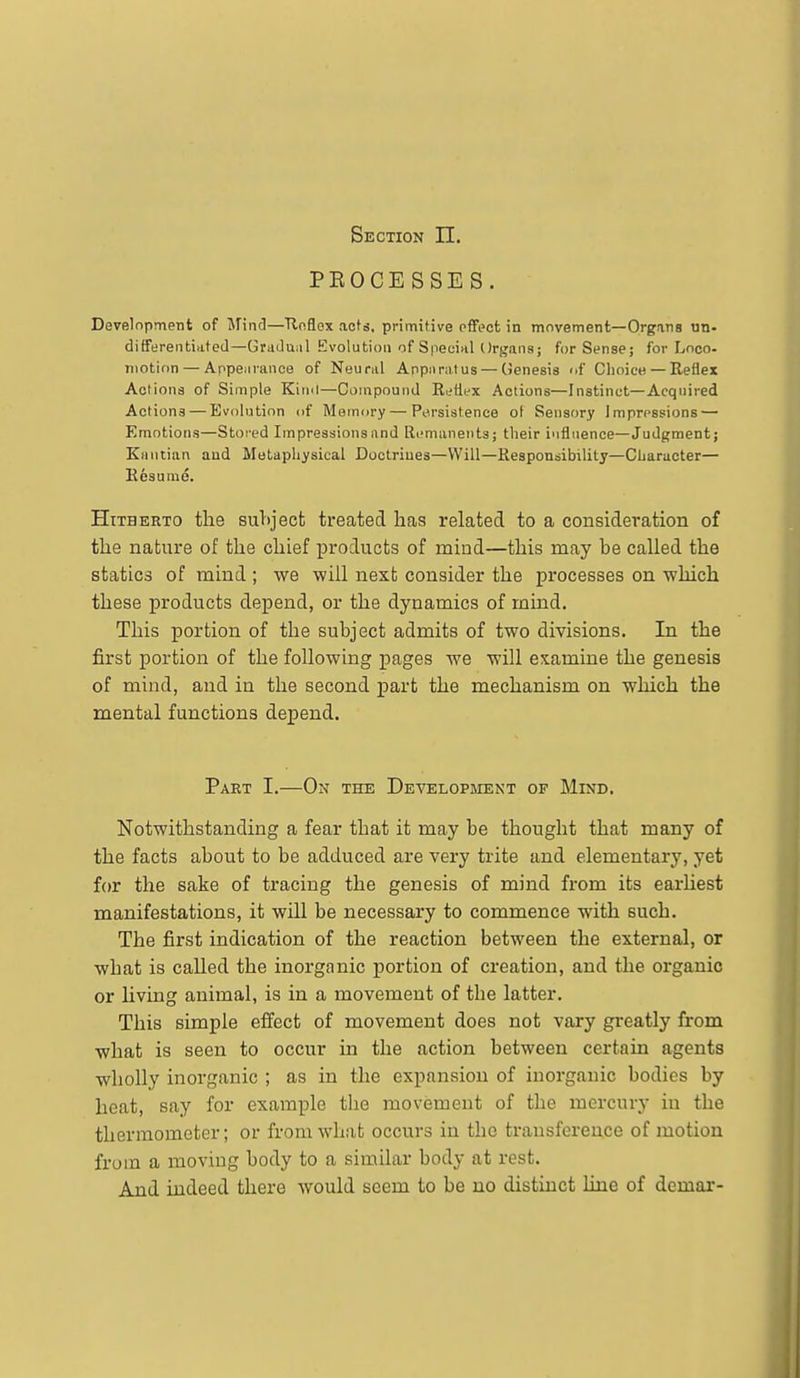 Section 11, PEOCE SSE S. Develnpment of Mind—Tlnflox acts, primitive pffect in movement—OrgJins un- differentinted—Gradual Evolution of S|iecinl Organs; for Sense; for Loco- motion— Appenrance of Neural Appnra.tus — (Jenesis of Choice— Eeflex Actions of Simple Kiinl—CompounJ Ri;flex Actions—Instinct—Acquired Actions — Evolution of Memory—Pttrsistence ol Sensory Impressions — Emotions—Stored Impressions and Ri-maneiits; their influence—Judgment; Kantian and Metaphysical Doctrines—Will—Responsibility—Character— Eesume. Hitherto the suliject treated lias related to a consideration of the nature of the chief products of mind—this may be called the statics of mind ; we -will nexb consider the processes on ■which these products depend, or the dynamics of mind. This portion of the subject admits of two divisions. In the first portion of the following pages we will examine the genesis of mind, and in the second part the mechanism on which the mental functions depend. Part I.—On the Developsient of Mind. Notwithstanding a fear that it may be thought that many of the facts about to be adduced are very trite and elementary, yet for the sake of tracing the genesis of mind from its earUest manifestations, it will be necessary to commence with such. The first indication of the reaction between the external, or what is called the inorganic portion of creation, and the organic or living animal, is in a movement of the latter. This simple effect of movement does not vary greatly from what is seen to occur in the action between certain agents wholly inorganic ; as in the expansion of inorganic bodies by heat, say for example the movement of the mercury in the thermometer; or from what occurs in the transference of motion from a moving body to a similar body at rest. And indeed there would seem to be no distinct line of demar-