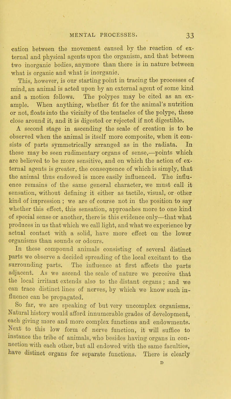 cation between the movement caused by the reaction of ex- ternal and physical agents upon the organism, and that between two inorganic bodies, anymore than there is in nature between what is organic and what is inorganic. This, however, is our starting point in tracing the processes of mind, an animal is acted upon by an external agent of some kind and a motion foUows. The polypes may be cited as an ex- ample. When anything, whether fit for the animal's nutrition or not, floats into the vicinity of the tentacles of the polype, these close around it, and it is digested or rejected if not digestible. A second stage in ascending the scale of creation is to be observed when the animal is itself more composite, when it con- sists of parts symmetrically arranged as in the radiata. In these may be seen rudimentary organs of sense,—points which are beheved to be more sensitive, and on which the action of ex- ternal agents is greater, the consequence of which is simply, that the animal thus endowed is more easily influenced. The influ- ence remains of the same general character, we must call it sensation, without defining it either as tactile, visual, or other kind of impression ; we are of course not in the position to say whether this effect, this sensation, approaches more to one kind of special sense or another, there is this evidence only—that what produces in us that which we call light, and what we experience by actual contact with a solid, have more effect on the lower organisms than sounds or odours. In these compound animals consisting of several distinct parts we observe a decided spreading of the local excitant to the surrounding parts. The influence at first affects the parts adjacent. As we ascend the scale of nature we perceive that the local irritant extends also to the distant organs ; and we can trace distinct lines of nerves, by which we know such in- fluence can be propagated. So far, we are speaking of but very uncomplex organisms. Natural history would afford innumerable grades of development, each giving more and more complex functions and endowments. Next to this low form of nerve function, it will suffice to instance the tribe of animals, who besides having organs in con- nection with each other, but all endowed with the same faculties, have distinct organs for separate functions. There is clearly D