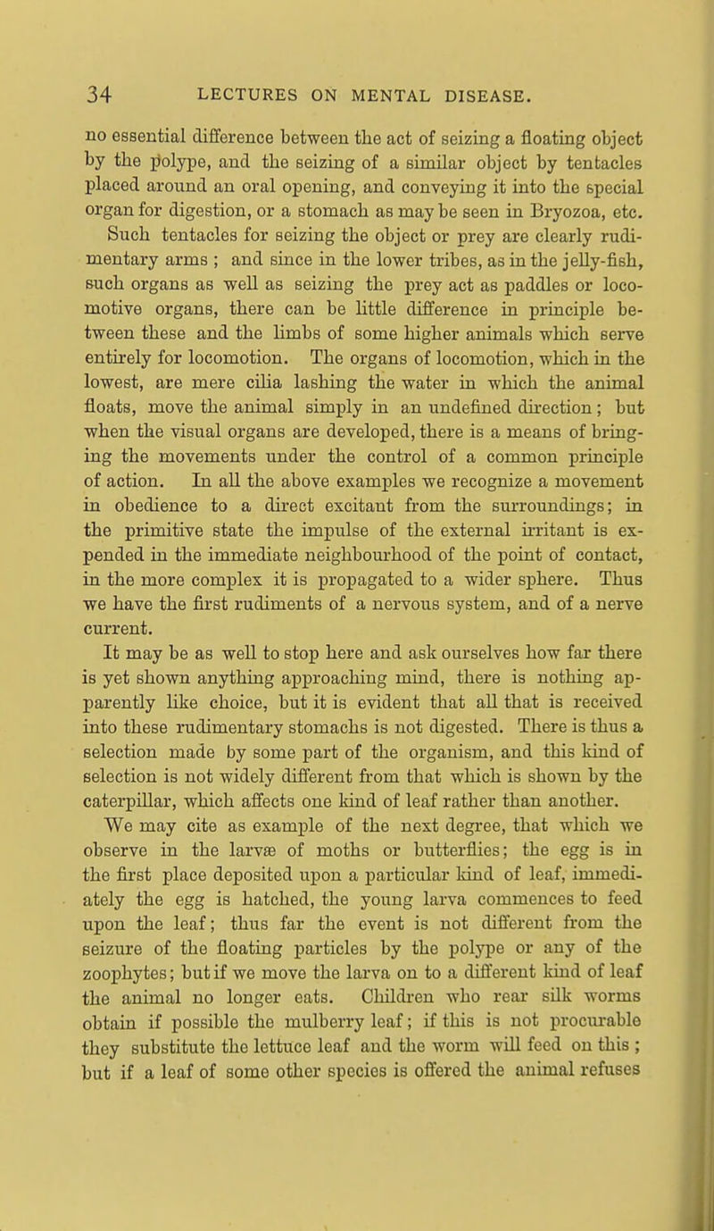 no essential difference between the act of seizing a floating object by the polype, and the seizing of a similar object by tentacles placed around an oral opening, and conveying it into the special organ for digestion, or a stomach as may be seen in Bryozoa, etc. Such tentacles for seizing the object or prey are clearly rudi- mentary arms ; and since in the lower tribes, as in the jeUy-fish, such organs as well as seizing the prey act as paddles or loco- motive organs, there can be httle difference in principle be- tween these and the Hmbs of some higher animals which serve entirely for locomotion. The organs of locomotion, which in the lowest, are mere ciHa lashing the water in which the animal floats, move the animal simply in an undefined dnection; but when the visual organs are developed, there is a means of bring- ing the movements under the control of a common principle of action. In all the above examples we recognize a movement in obedience to a direct excitant from the surroundings; in the primitive state the impulse of the external irritant is ex- pended in the immediate neighbourhood of the point of contact, in the more complex it is propagated to a wider sphere. Thus we have the first rudiments of a nervous system, and of a nerve current. It may be as well to stop here and ask ourselves how far there is yet shown anything approaching mind, there is nothing ap- parently hke choice, but it is evident that all that is received into these rudimentary stomachs is not digested. There is thus a selection made by some part of the organism, and this kind of selection is not widely different from that which is shown by the caterpillar, which affects one kind of leaf rather than another. We may cite as example of the next degree, that which we observe in the larvse of moths or butterflies; the egg is in the first place deposited upon a particular kind of leaf, immedi- ately the egg is hatched, the young larva commences to feed upon the leaf; thus far the event is not different from the seizure of the floating particles by the polype or any of the zoophytes; but if we move the larva on to a different kind of leaf the animal no longer eats. Children who rear silk worms obtain if possible the mulberry leaf; if this is not procvu-able they substitute the lettuce leaf and the worm will feed on this ; but if a leaf of some other species is offered the animal refuses