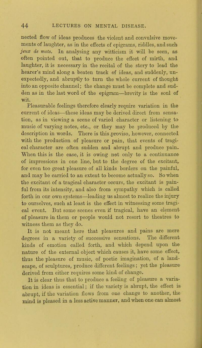 nected flow of ideas produces the violent and convulBive move- ments of laughter, as in the effects of epigrams, riddles, and such jeux de mots. In analysing any witticism it will be seen, as often pointed out, that to produce the efiect of mirth, and laughter, it is necessary in the recital of the story to lead the hearer's mind along a beaten track of ideas, and suddenly, un- expectedly, and abruptly to turn the whole current of thought into an opposite channel; the change must be complete and sud- den as in the last word of the epigram—brevity is the soul of wit. Pleasurable feelings therefore clearly require variation in the current of ideas—these ideas may be derived direct from sensa- tion, as in viewing a scene of varied character or hstening to music of varying notes, etc., or they may be produced by the description in words. There is this .proviso, however, connectei with the production of pleasure or pain, that events of tragi- cal character are often sudden and abrupt and produce pain. When this is the case, it is owing not only to a continuance of impressions in one line, but to the degree of the excitant,, for even too great pleasure of all kinds borders on the painful, and may be carried to an extent to become actually so. So when the excitant of a tragical character occurs, the excitant is pain- ful from its intensity, and also from sympathy which is called forth in our own systems—leading us almost to reaHze the injury to ourselves, such at least is the effect in witnessing some tragi- cal event. But some scenes even if tragical, have an element of pleasure in them or people would not resort to theatres to witness them as they do. It is not meant here that pleasures and pains are mere degrees in a variety of successive sensations. The different kinds of emotion called forth, and which depend upon the nature of the external object which causes it, have some effect,, thus the pleasure of music, of poetic imagination, of a land- scape, of sculptures, produce different feelings ; yet the pleasure derived from either requu-es some kind of change. It is clear thus that to produce a feeling of pleasure a varia- tion in ideas is essential; if the variety is abrupt, the effect is abrupt, if the variation flows from one change to another, the mind is pleased in a less active manner, and when one can almost