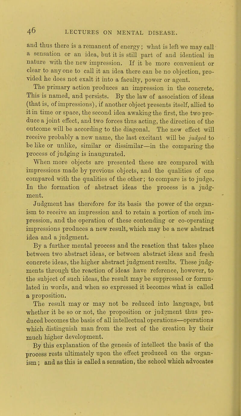 and thus there is a remanent of energy; what is left we may call a sensation or an idea, but it is still part of and identical in nature with the new impression. If it be more convenient or clear to anyone to call it an idea there can be no objection, pro- vided he does not exalt it into a faculty, power or agent. The primary action produces an impression in the concrete. This is named, and persists. By the law of association of ideas (that is, of impressions), if another object presents itself, aUied to it in time or space, the second idea awaking the first, the two pro- duce a joint effect, and two forces thus acting, the direction of the outcome will be according to the diagonal. The new effect will receive probably a new name, the last excitant will be judged to be hke or unHke, similar or dissimilar—in the comparing the process of judging is inaugurated. When more objects are presented these are compared with impressions made by previous objects, and the quahties of one compared with the qualities of the other; to compare is to judge. In the formation of abstract ideas the process is a judg- ment. Judgment has therefore for its basis the power of the organ- ism to receive an impression and to retain a portion of such im- pression, and the operation of these contending or co-operating impressions produces a new result, which may be a new abstract idea and a judgment. By a further mental process and the reaction that takes place between two abstract ideas, or between abstract ideas and fresh concrete ideas, the higher abstract judgment results. These judg- ments through the reaction of ideas have reference, however, to the subject of such ideas, the result maybe suppressed or formu- lated in words, and when so expressed it becomes what is called a proposition. The result may or may not be reduced into language, but whether it be so or not, the proposition or jud^^ment thus pro- duced becomes the basis of all intellectual operations—operations which distinguish man fi-om the rest of the creation by their much higher development. By this explanation of the genesis of intellect the basis of the process rests ultimately upon the effect produced on the organ- ism ; and as this is called a sensation, the school which advocates