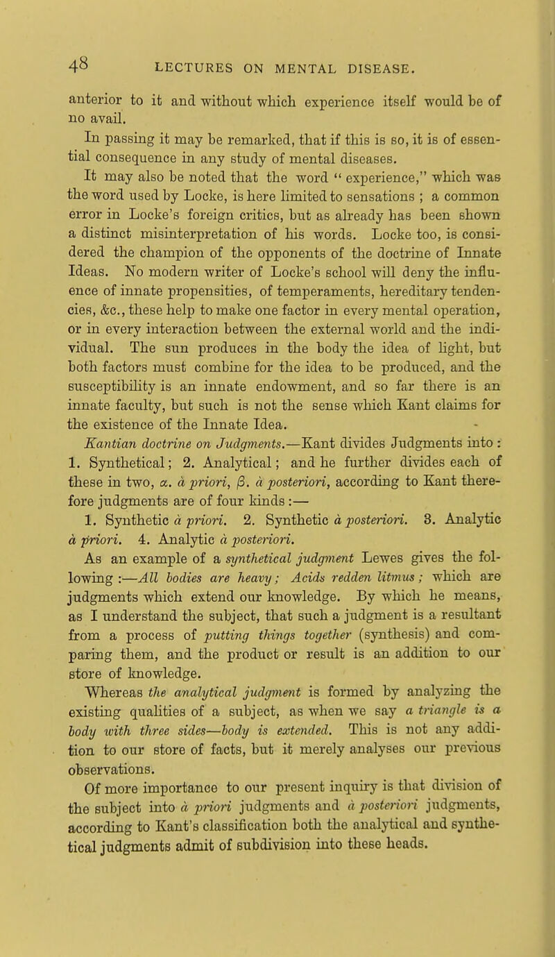 anterior to it and without which experience itself would be of no avail. In passing it may be remarked, that if this is so, it is of essen- tial consequence in any study of mental diseases. It may also be noted that the word  experience, which was the word used by Locke, is here limited to sensations ; a common error in Locke's foreign critics, but as already has been shown a distinct misinterpretation of his words. Locke too, is consi- dered the champion of the opponents of the doctrine of Innate Ideas. No modern writer of Locke's school will deny the influ- ence of innate propensities, of temperaments, hereditary tenden- cies, &c., these help to make one factor in every mental operation, or in every interaction between the external world and the indi- vidual. The sun produces in the body the idea of Hght, but both factors must combine for the idea to be produced, and the susceptibility is an innate endowment, and so far there is an innate faculty, but such is not the sense which Kant claims for the existence of the Innate Idea. Kantian doctrine on Judgments.—Kant divides Judgments into : 1. Synthetical; 2. Analytical; and he further divides each of these in two, a. a priori, /3. d posteriori, according to Kant there- fore judgments are of four kinds :— 1. Synthetic a pnon. 2. Synthetic a ^osfmon. 3. Analytic d priori, 4. Analytic a posteriori. As an example of a synthetical judgvient Lewes gives the fol- lowing :—All bodies are heavy; Acids redden litmus; which are judgments which extend our knowledge. By which he means, as I understand the subject, that such a judgment is a resultant from a process of putting things together (synthesis) and com- paring them, and the product or result is an addition to our store of knowledge. Whereas the analytical judgment is formed by analyzing the existing qualities of a subject, as when we say a triangle is a body with three sides—body is extended. This is not any addi- tion to our store of facts, but it merely analyses our previous observations. Of more importance to our present inquiry is that division of the subject into d priori judgments and d posteriori judgments, according to Kant's classification both the analytical and synthe- tical judgments admit of subdivision into these heads.