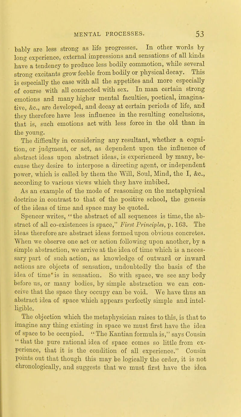 4 MENTAL PROCESSES. 53 bably are less sti-ong as life progresses. In other words by long experience, external impressions and sensations of all kinds have a tendency to produce less bodily commotion, while several sti-ong excitants grow feeble fi-om bodily or physical decay. This is especially the case with all the appetites and more especially of course with aU connected with sex. In man certain strong emotions and many higher mental faculties, poetical, imagina- tive, &c,, are developed, and decay at certain periods of life, and they therefore have less influence in the resulting conclusions, that is, such emotions act with less force in the old than in the young. The difficulty in considering any resultant, whether a cogni- tion, or judgment, or act, as dependent upon the influence of abstract ideas upon abstract ideas, is experienced by many, be- cause they desire to interpose a directing agent, or independent power, which is called by them the Will, Soul, Mind, the I, &c., according to various views which they have imbibed. As an exami^le of the mode of reasoning on the metaphysical doctrine in contrast to that of the positive school, the genesis of the ideas of time and space may be quoted. Spencer writes, the abstract of aU sequences is time, the ab- stract of all co-existences is space, First Principles, p. 163. The ideas therefore are abstract ideas formed upon obvious concretes. When we observe one act or action following upon another, by a simple abstraction, we arrive at the idea of time which is a neces- sary part of such action, as knowledge of outward or inward actions are objects of sensation, undoubtedly the basis of the idea of time'is in sensation. So with space, we see anybody before us, or many bodies, by simple abstraction we can con- ceive that the space they occupy can be void. We have thus an abstract idea of space which appears perfectly simple and intel- ligible. The objection which the metaphysician raises to this, is that to imagine any thing existing in space we must first have the idea of space to be occupied. The Kantian formula is, says Cousin  that the pure rational idea of space comes so little from ex- perience, that it is the condition of all experience. Cousin points out that though this may be logically the order, it is not chronologically, and suggests that we must first have the idea I