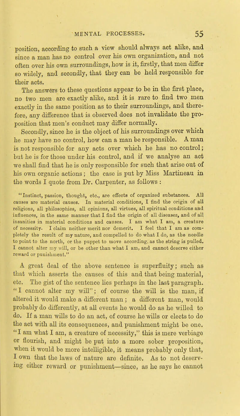 position, according to such a view should always act alike, and since a man has no control over his own organization, and not often over his own surroundings, how is it, firstly, that men differ so widely, and secondly, that they can be held responsible for their acts. The answers to these questions appear to be in the first place, no two men are exactly alike, and it is rare to find two men exactly in the same position as to their surroundings, and there- fore, any difference that is observed does not invalidate the pro- position that men's conduct may differ normally. Secondly, since he is the object of his surroundings over which he may have no control, how can a man be responsible. A man is not responsible for any acts over which he has no control; but he is for those under his control, and if we analyse an act we shall find that he is only responsible for such that arise out of his own organic actions ; the case is put by Miss Martineau in the words I quote from Dr. Carpenter, as follows :  Instinct, passion, thought, etc., are effects of organized substances. All causes are material causes. In material conditions, I find the origin of all religions, all philosophies, all opinions, all virtues, all spiritual conditions and influences, in the same manner that I find the origin of all diseases, and of all insanities in material conditions and causes. I am what I am, a creature of necessity. I claim neither merit nor demerit. I feel that I am as com- pletely the result of my nature, and compelled to do what I do, as the needle to point to the north, or the puppet to move according, as the string is pulled. I cannot alter my will, or be other than what I am, and cannot deserve either reward or punishment. A great deal of the above sentence is superfluity; such as that which asserts the causes of this and that being material, etc. The gist of the sentence Hes perhaps in the last paragraph. I cannot alter my will; of course the will is the man, if altered it would make a different man ; a different man, would probably do differently, at all events he would do as he willed to do. If a man wills to do an act, of course he wills or elects to do the act with aU its consequences, and punishment might be one. I am what I am, a creature of necessity, this is mere verbiage or flourish, and might be put into a more sober proposition, when it would be more intelligible, it means probably only that, I own that the laws of nature are definite. As to not deserv- ing either reward or punishment—since, as he says ho cannot
