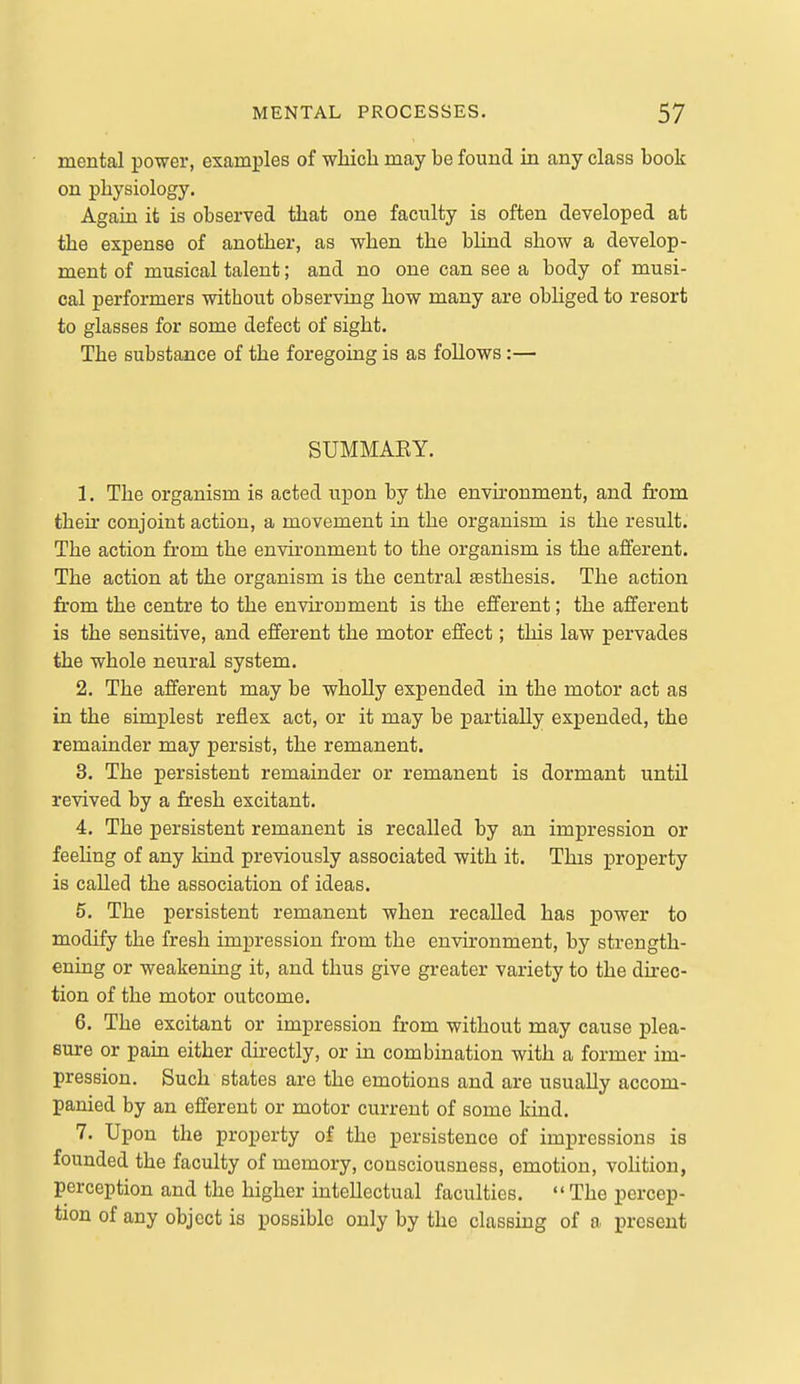 mental power, examples of whicli may be found in any class book on physiology. Again it is observed tbat one faculty is often developed at the expense of another, as when the bUnd show a develop- ment of musical talent; and no one can see a body of musi- cal performers without observing how many are obHged to resort to glasses for some defect of sight. The substance of the foregoing is as follows:— SUMMAEY. 1. The organism is acted upon by the environment, and from theu conjoint action, a movement in the organism is the result. The action from the environment to the organism is the afferent. The action at the organism is the central sesthesis. The action from the centre to the environment is the efferent; the afferent is the sensitive, and efferent the motor effect; this law pervades the whole neural system. 2. The afferent may be wholly expended in the motor act as in the simplest reflex act, or it may be partially expended, the remainder may persist, the remanent. 3. The persistent remainder or remanent is dormant until revived by a fresh excitant. 4. The persistent remanent is recalled by an impression or feeUng of any kind previously associated with it. This j)roperty is called the association of ideas. 6. The persistent remanent when recalled has power to modify the fresh impression from the environment, by strength- ening or weakening it, and thus give greater variety to the dfrec- tion of the motor outcome. 6. The excitant or impression from without may cause ]3lea- Bure or paiu either directly, or in combination with a former im- pression. Such states are the emotions and are usually accom- panied by an efferent or motor current of some kind. 7. Upon the property of the persistence of impressions is founded the faculty of memory, consciousness, emotion, vohtion, perception and the higher intellectual faculties. The percep- tion of any object is possible only by the classing of a present