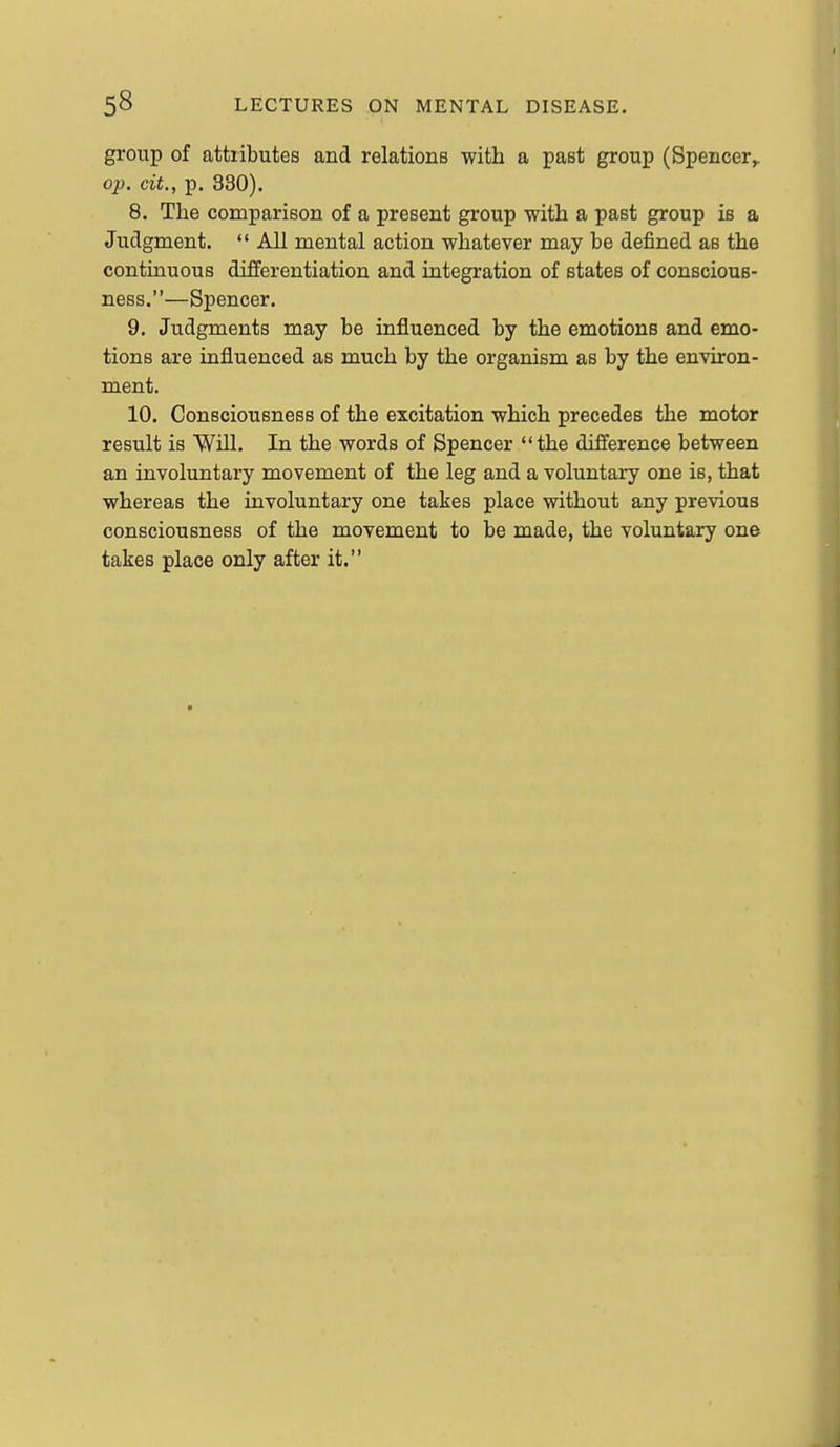 group of attributes and relations with a past group (Spencer^ op. cit., p. 330). 8. The comparison of a present group with a past group is a Judgment.  All mental action whatever may be defined as the continuous differentiation and integration of states of conscious- ness.—Spencer. 9. Judgments may be influenced by the emotions and emo- tions are influenced as much by the organism as by the environ- ment. 10. Consciousness of the excitation which precedes the motor result is Will. In the words of Spencer the difference between an involuntary movement of the leg and a voluntary one is, that whereas the involuntary one takes place without any previous consciousness of the movement to be made, the voluntary one takes place only after it.