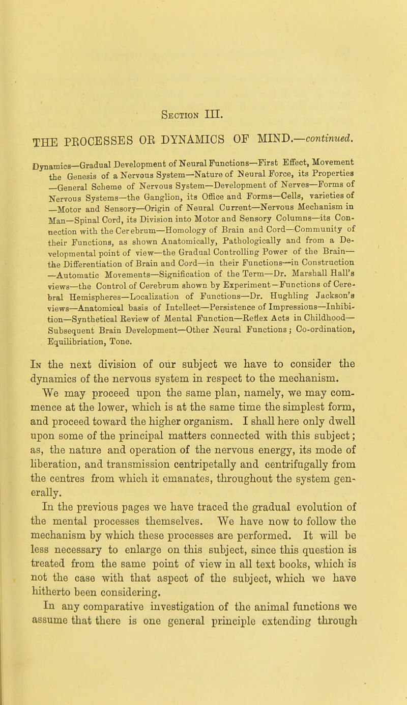 Section III. THE PEOCESSES OB DYNAMICS OF UmD.—continued. Dynamics—Gradual Development of Neural Functions—First Effect, Movement the Genesis of a Nervous System—Nature of Neural Force, its Properties —General Scheme of Nervous System—Development of Nerves—Forms of Nervous Systems—the Ganglion, its Office and Forms—Cells, varieties of —Motor and Sensory—Origin of Neural Current—Nervous Mechanism in Man—Spinal Cord, its Division into Motor and Sensory Columns—its Con- nection with the Cerebrum—Homology of Brain and Cord—Community of their Functions, as shown Anatomically, Pathologically and from a De- velopmental point of view—the Gradual Controlling Power of the Brain— the Differentiation of Brain and Cord—in their Functions—in Construction —Automatic Movements—Signification of the Term—Dr. Marshall Hall's views—the Control of Cerebrum shown by Experiment—Functions of Cere- bral Hemispheres—Localization of Functions—Dr. Hughling Jackson's views—Anatomical basis of Intellect—Persistence of Impressions—Inhibi- tion—Synthetical Review of Mental Function—Reflex Acts in Childhood— Subsequent Brain Development—Other Neural Functions; Co-ordination, Equilibriation, Tone. In the next division of our subject we have to consider the dynamics of the nervous system in respect to the mechanism. We may proceed upon the same plan, namely, we may com- mence at the lower, which is at the same time the simplest form, and proceed toward the higher organism. I shaU here only dwell upon some of the principal matters connected with this subject; as, the nature and operation of the nervous energy, its mode of hberation, and transmission centripetaUy and centrifugaUy from the centres from which it emanates, throughout the system gen- erally. In the previous pages we have traced the gradual evolution of the mental processes themselves. We have now to follow the mechanism by which these processes are performed. It wiU be less necessary to enlarge on this subject, since this question is treated from the same point of view in all text books, which is not the case with that aspect of the subject, which we have hitherto been considering. In any comparative investigation of the animal functions we assume that there is one general principle extending through
