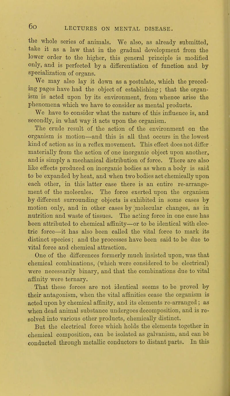 the whole series of animals. We also, as already submitted, take it as a law that in the gradual development from the lower order to the higher, this general principle is modified only, and is perfected by a differentiation of function and by specialization of organs. We may also lay it down as a postulate, which the preced- ing pages have had the object of establishing ; that the organ- ism is acted upon by its environment, from whence arise the phenomena which we have to consider as mental products. We have to consider what the nature of this influence is, and secondly, in what way it acts upon the organism. The crude result of the action of the environment on the organism is motion—and this is all that occurs in the lowest Mnd of action as in a reflex movement. This effect does not differ materially from the action of one inorganic object upon another, and is simply a mechanical distribution of force. There are also like effects produced on inorganic bodies as when a body is said to be expanded by heat, and when two bodies act chemically upon each other, in this latter case there is an entire re-arrange- ment of the molecules. The force exerted upon the organism by different surrounding objects is exhibited in some cases by motion only, and in other cases by ^molecular changes, as in nutrition and waste of tissues. The aciing force in one case has been attributed to chemical affinity—or to be identical with elec- tric force—it has also been called the vital force to mark its distinct species; and the processes have been said to be due to vital force and chemical attraction. One of the differences formerly much insisted upon, was that chemical combinations, (which were considered to be electrical) were necessarily binary, and that the combinations due to vital affinity were ternary. That these forces are not identical seems to be proved by their antagonism, when the vital affinities cease the organism is acted upon by chemical affinity, and its elements re-arranged; as when dead animal substance undergoes decomposition, and is re- solved into various other products, chemically distinct. But the electrical force which holds the elements together in chemical composition, can be isolated as galvanism, and can b6 conducted through metallic conductors to distant parts. In this