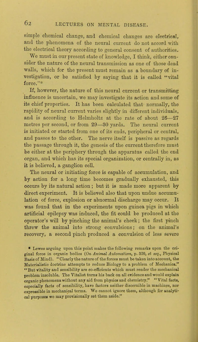 simple chemical change, and chemical changes are electrical, and the phenomena of the neural current do not accord with the electrical theory according to general consent of authorities. We must in our present state of knowledge, I think, either con- sider the nature of the neural transmission as one of those dead walls, which for the present must remain as a boundary of in- vestigation, or be satisfied by saying that it is called vital force.* If, however, the nature of this neural current or transmitting influence is uncertain, we may investigate its action and some of its chief properties. It has been calculated that normally, the rapidity of neural current varies slightly in different individuals, and is according to Helmholtz at the rate of about 26—27 metres per second, or from 29—30 yards. The neural current is initiated or started from one of its ends, peripheral or central, and passes to the other. The nerve itseK is passive as regards the passage through it, the genesis of the current therefore must be either at the periphery through the apparatus called the end organ, and which has its special organization, or centrally in, as it is believed, a ganglion cell. The neural or initiating force is capable of accumulation, and by action for a long time becomes gradually exhausted, this occurs by its natural action ; but it is made more apparent by direct experiment. It is believed also that upon undue accumu- lation of force, explosion or abnormal discharge may occur. It was found that in the experiments upon guinea pigs in which artificial epilepsy was induced, the fit could be produced at the operator's wiU by pinching the animal's cheek; the first pinch threw the animal into strong convulsions; on the animal's recovery, a second pinch produced a convulsion of less severe • Lewes arguing upon this point makes the following remarks upon the ori- ginal force in organic bodies (On Animal AutoTnatism, p. 320, et seq., Physical Basis of Mind). Clearly the nature of the forces must be taken into account, the Materialistic doctrine attempts to reduce Biology to a problem of Mechanics. But vitality and sensibility are co-efficients which must render the mechanical problem insoluble. The Vitalist turns his back on all eridenco and would explain organic phenomena without any aid from physios and chemistry. Vital facts, especially facts of sensibility, have factors neither discernible in machines, nor expressible in mechanical terms. We cannot ignore them, although for analyti- cal purposoB wo may provisionally sot them aside.