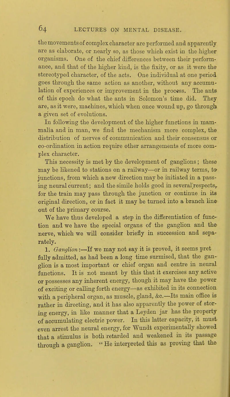 the movements of complex character are performed and apparently are as elaborate, or nearly so, as those which exist in the higher organisms. One of the chief differences between their perform- ance, and that of the higher kind, is the fixity, or as it were the stereotyped character, of the acts. One individual at one period goes through the same action as another, without any accumu- lation of experiences or improvement in the pi'occss. The ants of this epoch do what the ants in Solomon's time did. They are, as it were, machines, which when once wound up, go through a given set of evolutions. In following the development of the higher functions in mam- malia and in man, we find the mechanism more complex, the distribution of nerves of communication and their consensus or co-ordination in action require other arrangements of more com- plex character. This necessity is met by the development of gangUons ; these may be hkened to stations on a railway—or in railway terms, to junctions, from which anew direction may be initiated in a pass- ing neural current; and the simile holds good in several'respects^ for the train may pass through the junction or continue in its original direction, or in fact it may be turned into a branch line out of the primary course. We have thus developed a step in the differentiation of fane- tion and we have the special organs of the ganghon and the nerve, which we will consider briefly in succession and sepa- rately. 1. Ganglion:—If we may not say it is proved, it seems pret fully admitted, as had been a long time surmised, that the gan- ghon is a most important or chief organ and centre in neural functions. It is not meant by this that it exercises any active or possesses any inherent energy, though it may have the power of exciting or calling forth energy—as exhibited in its connection with a peripheral organ, as muscle, gland, &c.—Its main office is rather in directing, and it has also apparently the power of stor- ing energy, in hke manner that a Leyden jar has the property of accumulating electric power. In this latter capacity, it must even arrest the neural energy, for Wundt experimentally showed that a stimulus is both retarded and weakened in its passage through a ganglion. He interpreted this as provmg that the