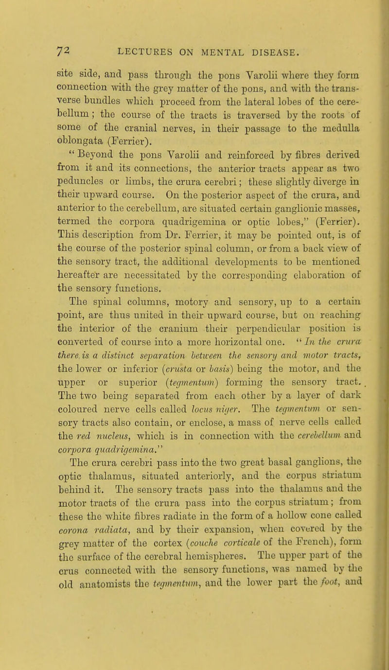 site side, and pass through the pons Varolii where they form connection with the grey matter of the pons, and with the trans- verse bundles which proceed from the lateral lobes of the cere- bellum ; the course of the tracts is traversed by the roots of some of the cranial nerves, in their passage to the medulla oblongata (Ferrier).  Beyond the pons Varolii and reinforced by fibres derived from it and its connections, the anterior tracts appear as two peduncles or hmbs, the crura cerebri; these slightly diverge in their upward course. On the posterior aspect of the criira, and anterior to the cerebellum, are situated certain ganglionic masses, termed the corpora quadrigemina or optic lobes, (Ferrier). This description from Dr. Ferrier, it may be pointed out, is of the^ course of the posterior spinal column, or from a back view of the sensory tract, the additional developments to be mentioned hereafter are necessitated by the corresponding elaboration of the sensory functions. The spinal columns, motory and sensory, up to a certain point, are thus united in their upward course, but on reaching the interior of the cranium their perpendicular position is converted of course into a more horizontal cue.  In the crura there, is a distinct sejyaration between the sensory and motor tracts, the lower or inferior [crusta or basis) being the motor, and the upper or superior [tegmentum) forming the sensory tract. The two being separated from each other by a layer of dark coloured nerve cells called locus niijer. The tegmentum or sen- sory tracts also contain, or enclose, a mass of nerve cells called the red nucleus, which is in connection with the cereheUum. and corpora quadrigemina, The crura cerebri pass into the two great basal ganglions, the optic thalamus, situated anteriorly, and the corpus striatum behind it. The sensory tracts pass into the thalamus and the motor tracts of the crura pass into the corpus striatum; from these the white fibres radiate in the form of a hollow cone called corona radiata, and by their expansion, when covered by the grey matter of the cortex (coiiche corticale of the French), form the surface of the cerebral hemispheres. The upper part of the crus connected with the sensory functions, was named by the old anatomists the tegmmtwn, and the lower part the foot, and