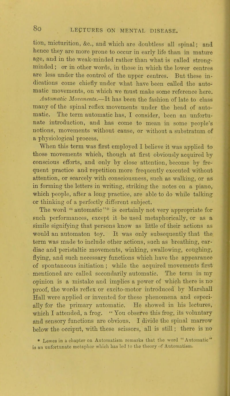 tion, micturition, &c., and wliich are doubtless all spinal; and hence they are more prone to occur in early life than in mature age, and in the weak-minded rather than what is called strong- minded ; or in other words, in those in which the lower centres are less under the control of the upper centres. But these in- dications come chiefly under what have been called the auto- matic movements, on which we must make some reference here. Automatic Movements.—It has been the fashion of late to class many of the spinal reflex movements under the head of auto- matic. The term automatic has, I consider, been an unfortu- nate introduction, and has come to mean in some people's notions, movements without cause, or without a substi-atum of a physiological process. When this term was first employed I believe it was applied to those movements which, though at first obviously acquired by conscious efforts, and only by close attention, become by fre- quent practice and repetition more frequently executed without attention, or scarcely with consciousness, such as walking, or as in forming the letters in writing, striking the notes on a piano, which people, after a long practice, are able to do while talking or thinking of a perfectly different subject. The word  automatic* is certainly not very appropriate for such performances, except it be used metaphorically, or as a simile signifying that persons know as httle of their actions as would an automaton toy. It was only subsequently that the term was made to include other actions, such as breathing, car- diac and peristaltic movements, winking, swallowing, coughing, flying, and such necessary functions which have the appearance of spontaneous initiation ; while the acquued movements first mentioned are called secondarily automatic. The term in my opinion is a mistake and implies a power of which there is no proof, the words reflex or excito-motor introduced by Marshall Hall were applied or invented for these phenomena and especi- ally for the primary automatic. He showed in his lectures, which I attended, a frog.  You observe this frog, its voluntaiy and sensory functions are obvious. I divide the spinal man-ow below the occiput, with these scissors, all is still; there is no * Lewes in a chapter on Automatism remarks that the word Automatic is an unfortunate metnplior which has led to the theory of Automatism.