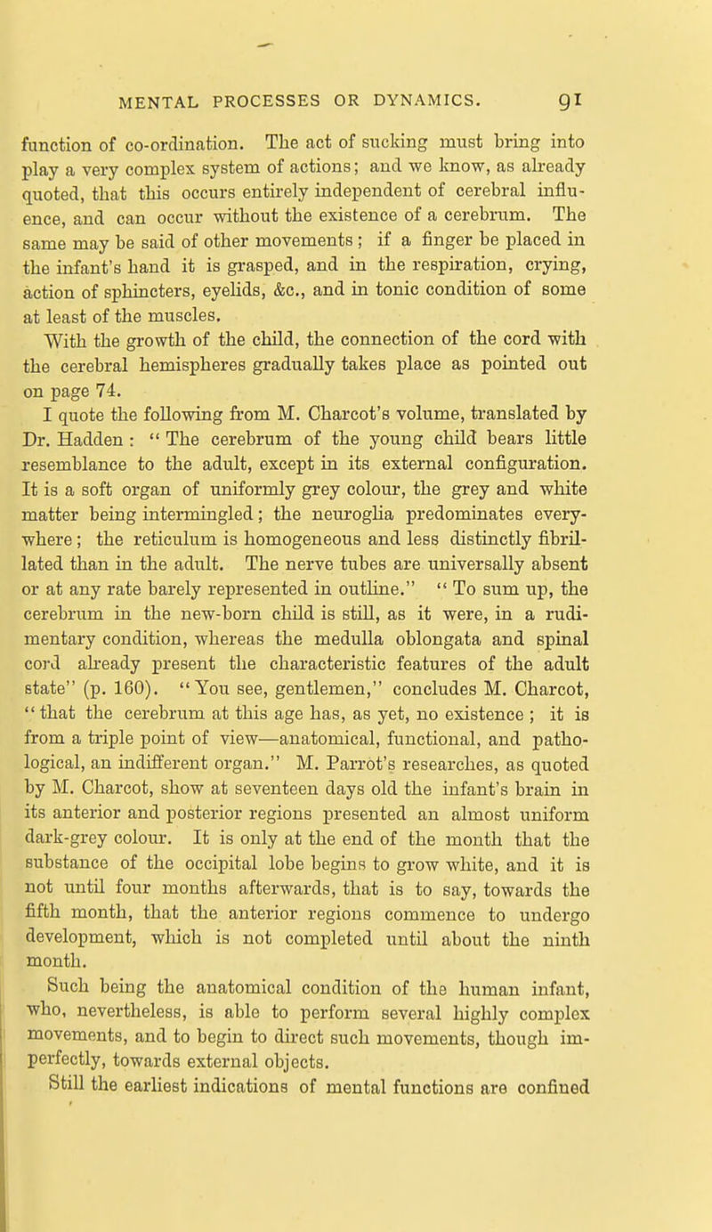 function of co-ordination. The act of sucking must bring into play a very complex system of actions; and we know, as already quoted, that this occurs entirely independent of cerebral influ- ence, and can occur without the existence of a cerebrum. The same may be said of other movements ; if a finger be placed in the infant's hand it is grasped, and in the respiration, crying, action of sphincters, eyehds, &c., and in tonic condition of some at least of the muscles. With the growth of the chUd, the connection of the cord with the cerebral hemispheres gradually takes place as pointed out on page 74. I quote the following from M. Charcot's volume, translated by Dr. Hadden :  The cerebrum of the young child bears little resemblance to the adult, except in its external configuration. It is a soft organ of uniformly grey colour, the grey and white matter being intermingled; the neuroglia predominates every- where ; the reticulum is homogeneous and less distinctly fibril- lated than in the adult. The nerve tubes are universally absent or at any rate barely represented in outline.  To sum up, the cerebrum in the new-born child is still, as it were, in a rudi- mentary condition, whereas the medulla oblongata and spinal cord ah-eady present the characteristic features of the adult state (p. 160). You see, gentlemen, concludes M. Charcot,  that the cerebrum at this age has, as yet, no existence ; it is from a triple point of view—anatomical, functional, and patho- logical, an mdifferent organ. M, Parrot's researches, as quoted by M. Charcot, show at seventeen days old the infant's brain in its anterior and posterior regions presented an almost uniform dark-grey colour. It is only at the end of the mouth that the substance of the occipital lobe begins to grow white, and it is not until four months afterwards, that is to say, towards the fifth month, that the anterior regions commence to undergo development, which is not completed until about the ninth month. Such being the anatomical condition of the human infant, ■who, nevertheless, is able to perform several highly complex movements, and to begin to direct such movements, though im- perfectly, towards external objects. StiU the earliest indications of mental functions are confined