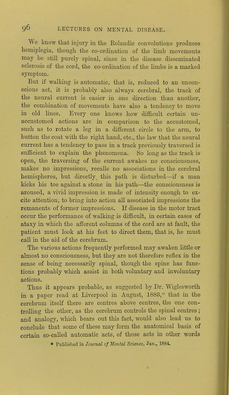 We know that injury in the Rolandic convolutions produces hemiplegia, though the co-ordination of the limb movements may be still purely spinal, since in the disease disseminated sclerosis of the cord, the co-ordination of the Hmbs is a marked symptom. But if vfalking is automatic, that is, reduced to an uncon- scious act, it is probably also always cerebral, the track of the neural current is easier in one direction than another, the combination of movements have also a tendency to move in old lines. Every one knows how difficult certain un- accustomed actions are in comparison to the accustomed, such as to rotate a leg in a different circle to the arm, to button the coat with the right hand, etc., the law that the neural current has a tendency to pass in a track previously traversed is sufficient to explain the phenomena. So long as the track is open, the traversing of the current awakes no consciousness, makes no impressions, recalls no associations in the cerebral hemispheres, but directly^ this path is disturbed—if a man kicks his toe against a stone in his path—the consciousness is aroused, a vivid impression is made of intensity enough to ex- cite attention, to bring into action all associated impressions the remanents of former impressions. If disease in the motor tract occur the performance of walking is difficult, in certain cases of ataxy in which the afferent columns of the cord are at fault, the patient must look at his feet to direct them, that is, he must call in the aid of the cerebrum. The various actions frequently performed may awaken little or almost no consciousness, but they are not therefore reflex in the sense of being necessarily spinal, though the spine has func- tions probably which assist in both voluntary and involuntary actions. Thus it appears probable, as suggested by Dr. Wiglesworth in a paper read at Liverpool in August, 1883,'^= that in the cerebrum itself there are centres above centres, the one con- trolling the other, as the cerebrum controls the spinal centres ; and analogy, which bears out this fact, would also lead us to conclude that some of these may form the anatomical basis of certain so-called automatic acts, of those acts in other words * Published in Journal of Mental Science, Jan., 1884.