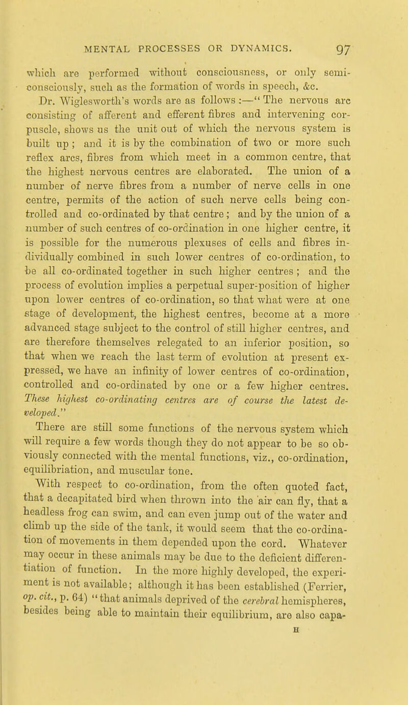 wliich are performed without consciousness, or only scmi- consciously, such as the formation of words in speech, &c. Dr. Wiglesworth's words are as follows :— The nervous arc consisting of afferent and efferent fibres and intervening cor- puscle, shows us the unit out of which the nervous system is built up ; and it is by the combination of two or more such reflex arcs, fibres from which meet in a common centre, that the highest nervous centres are elaborated. The union of a number of nerve fibres from a number of nerve cells in one centre, permits of the action of such nerve cells being con- trolled and co-ordinated by that centre; and by the union of a number of such centres of co-ordination in one higher centre, it is possible for the numerous plexuses of cells and fibres in- dividually combined in such lower centres of co-ordination, to be all co-ordinated together in such higher centres ; and the process of evolution impHes a perpetual super-position of higher upon lower centres of co-ordination, so that what were at one stage of development, the highest centimes, become at a more advanced stage subject to the control of still higher centres, and are therefore themselves relegated to an inferior position, so that when we reach the last term of evolution at present ex- pressed, we have an infinity of lower centres of co-ordination, controlled and co-ordinated by one or a few higher centres. These highest co-ordinating centres are of course tlie latest de- veloped.'' There are still some functions of the nervous system which will require a few words though they do not appear to be so ob- viously connected with the mental functions, viz., co-ordination, equilibriation, and muscular tone. With respect to co-ordmation, from the often quoted fact, that a decapitated bu-d when thrown into the an- can fly, that a headless frog can swim, and can even jump out of the water and cHmb up the side of the tank, it would seem that the co-ordina- tion of movements in them depended upon the cord. Whatever may occur in these animals may be due to the deficient differen- tiation of function. In the more highly developed, the experi- ment is not avaUable; although it has been estabhshed (Ferrier, op. cit., p. 64) that animals deprived of the cerebral hemispheres, besides being able to maintain their equilibrium, are also capa- H