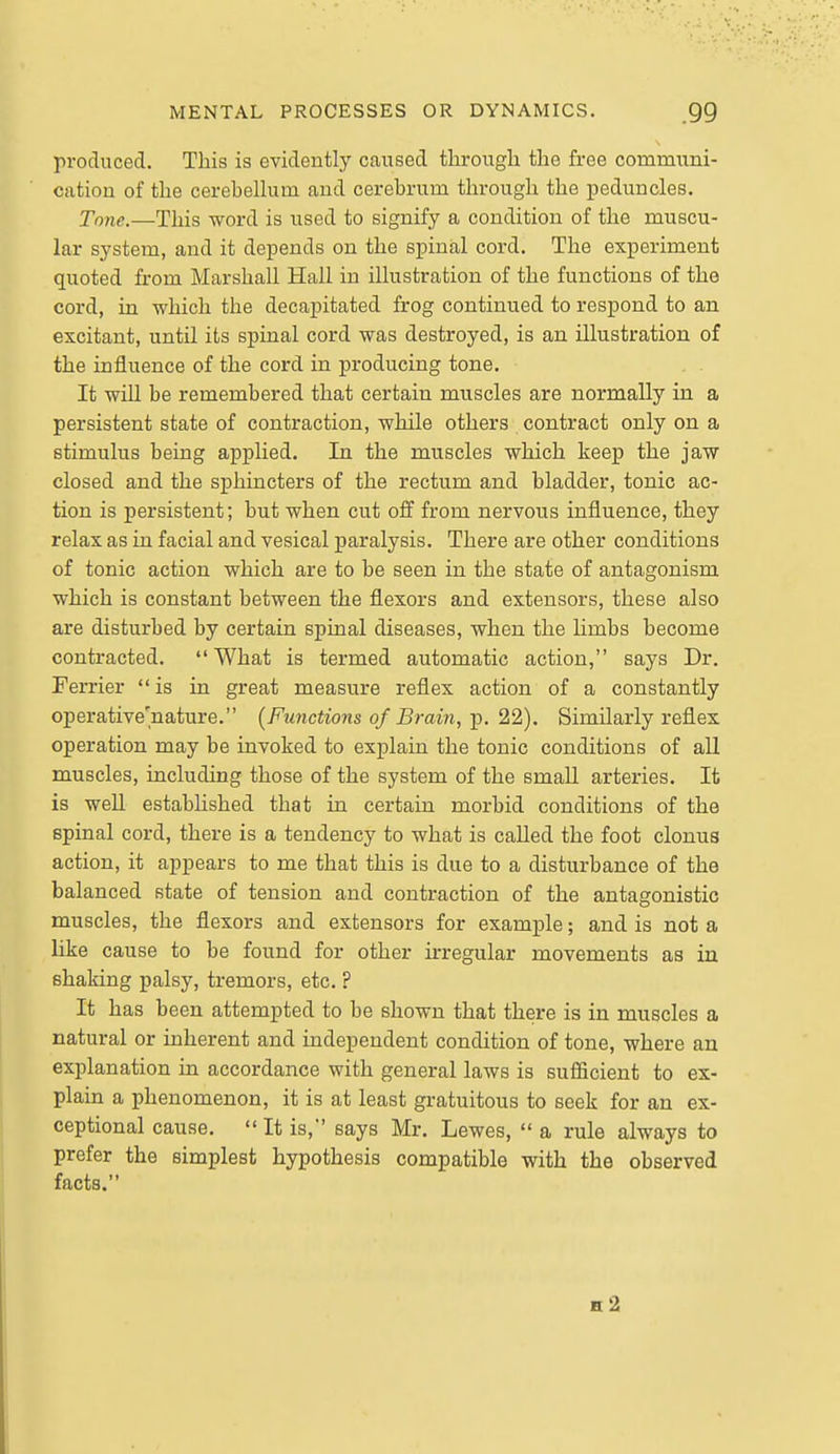 produced. This is evidently caused tlirougli the free communi- cation of the cereheUum and cerebrum through the peduncles. Tn7ie.—This word is used to signify a condition of the muscu- lar system, and it depends on the spinal cord. The experiment quoted from Marshall Hall in illustration of the functions of the cord, in which the decapitated frog continued to respond to an excitant, until its spinal cord was destroyed, is an illustration of the influence of the cord in producing tone. It will be remembered that certain muscles are normally in a persistent state of contraction, while others contract only on a stimulus being applied. In the muscles which keep the jaw closed and the sphincters of the rectum and bladder, tonic ac- tion is persistent; but when cut off from nervous influence, they relax as in facial and vesical paralysis. There are other conditions of tonic action which are to be seen in the state of antagonism which is constant between the flexors and extensors, these also are disturbed by certain spinal diseases, when the limbs become contracted. What is termed automatic action, says Dr. Ferrier is in great measure reflex action of a constantly operative'nature. {Functions of Brain, p. 22). Similarly reflex operation may be invoked to explain the tonic conditions of all muscles, including those of the system of the small arteries. It is well estabhshed that in certain morbid conditions of the spinal cord, there is a tendency to what is called the foot clonus action, it appears to me that this is due to a disturbance of the balanced state of tension and contraction of the antagonistic muscles, the flexors and extensors for example; and is not a like cause to be found for other kregular movements as in shaking palsy, tremors, etc. ? It has been attempted to be shown that there is in muscles a natural or inherent and independent condition of tone, where an explanation in accordance with general laws is sufiicient to ex- plain a phenomenon, it is at least gratuitous to seek for an ex- ceptional cause. It is, says Mr. Lewes, a rule always to prefer the simplest hypothesis compatible with the observed facts. h2