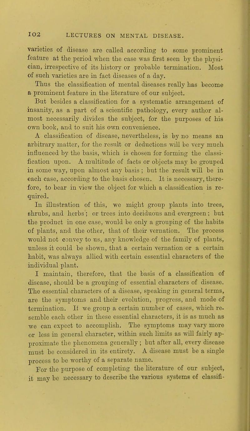 varieties of disease are called according to some i^rominent feature at the period •when the case was first seen by the physi- cian, irrespective of its history or probable termination. Most of such varieties are in fact diseases of a day. Thus the classification of mental diseases really has become a prominent feature in the hterature of our subject. But besides a classification for a systematic arrangement of insanity, as a part of a scientific pathology, every author al- most necessarily divides the subject, for the purposes of his own book, and to suit his own convenience. A classification of disease, nevertheless, is by no means an arbitrary matter, for the result or deductions will be very much influenced by the basis, which is chosen for forming the classi- fication upon. A multitude of facts or objects may be grouped in some way, upon almost any basis ; but the result will be in each case, according to the basis chosen. It is necessary, there- fore, to bear in view the object for which a classification is re- quired. In illustration of this, we might group plants into trees, shrubs, and herbs ; or trees into deciduous and evergreen; but the product in one case, would be only a grouping of the habits of plants, and the other, that of their vernation. The process would not convey to us, any knoAvledge of the family of plants, unless it could be shown, that a certain vernation or a certain habit, was always alhed with certain essential characters of the individual plant. I maintain, therefore, that the basis of a classification of disease, should be a grouping of essential characters of disease. The essential characters of a disease, speaking in general terms, are the symptoms and their evolution, progress, and mode of termination. It we group a certain number of cases, which re- semble each other in these essential characters, it is as much as we can expect to accomplish. The symptoms may vary more or less in general character, within such limits as wiQ fairly ap- proximate the phenomena generally ; but after all, every disease must be considered in its entirety. A disease must be a single process to be worthy of a separate name. For the purpose of completing the literature of our subject, it may be necessary to describe the various systems of classifi-