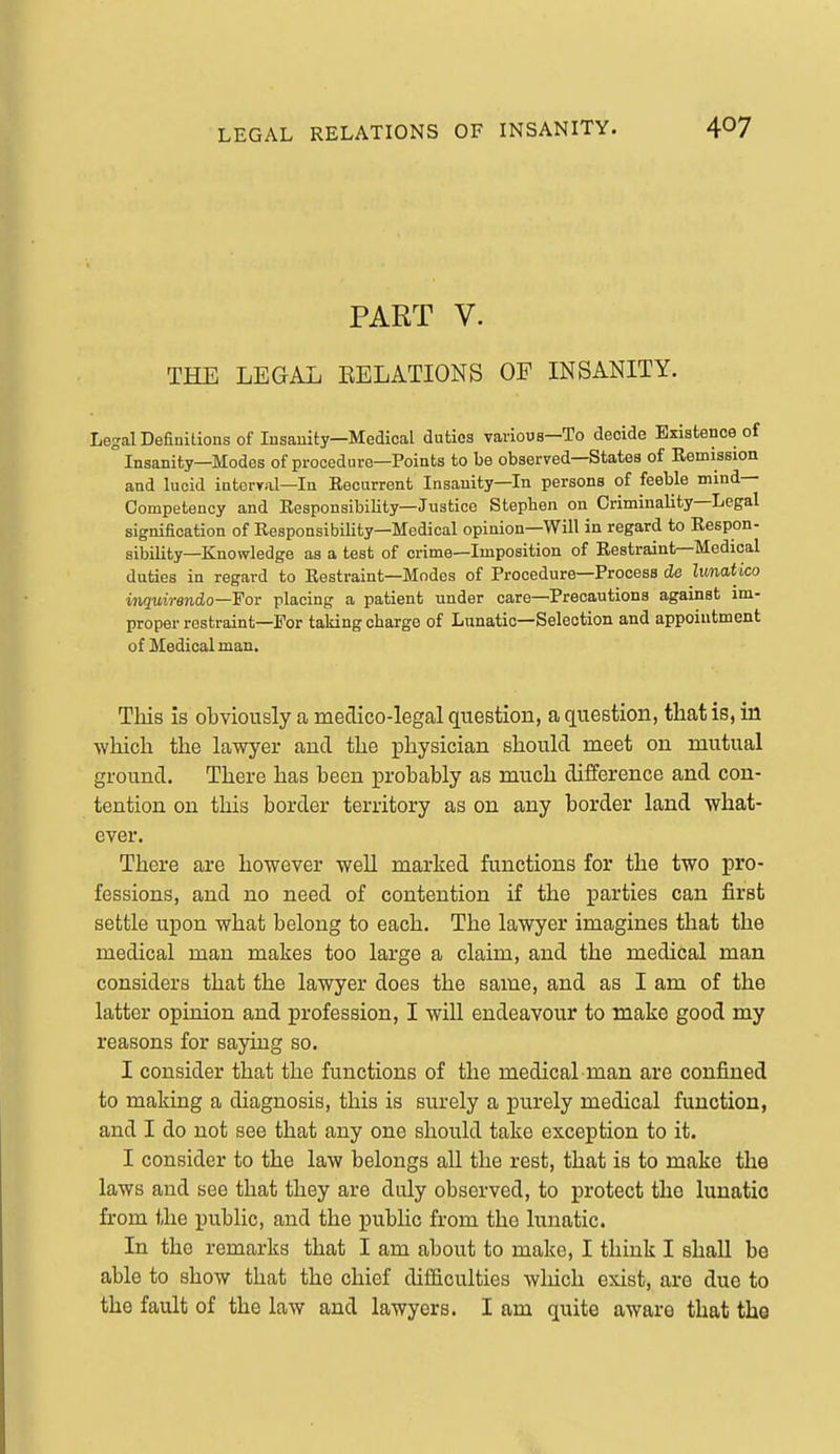 PART V. THE LEGAL EELATIONS OF INSANITY. Legal Definitions of Insauity—Medical duties various—To decide Existence of ° Insanity—Modes of procedure—Points to be observed—States of Remission and lucid interval—In Recurrent Insanity—In persons of feeble mind- Competency and Responsibility—Justice Stephen on Criminality—Legal signification of Responsibility—Medical opinion—Will in regard to Respon- sibility—Knowledge as a test of crime—Imposition of Restraint—Medical duties in regard to Restraint—Modes of Procedure—Process de limatico inquirendo—For placing a patient under care—Precautions against im- proper restraint—For taking charge of Lunatic—Selection and appointment of Medical man. This is obviously a medico-legal question, a question, that is, in which the lawyer and the physician should meet on mutual ground. There has been probably as much difference and con- tention on this border territory as on any border land what- ever. There are however well marked functions for the two pro- fessions, and no need of contention if the parties can first settle upon what belong to each. The lawyer imagines that the medical man makes too large a claim, and the medical man considers that the lawyer does the same, and as I am of the latter opinion and profession, I will endeavour to make good my reasons for saying so. I consider that the functions of the medical man are confined to making a diagnosis, this is surely a purely medical function, and I do not see that any one should take exception to it. I consider to the law belongs all the rest, that is to make the laws and see that they are duly observed, to protect the lunatic from the public, and the public from the lunatic. In the remarks that I am about to make, I think I shall be able to show that the chief difficulties which exist, are due to the fault of the law and lawyers. I am quite aware that the