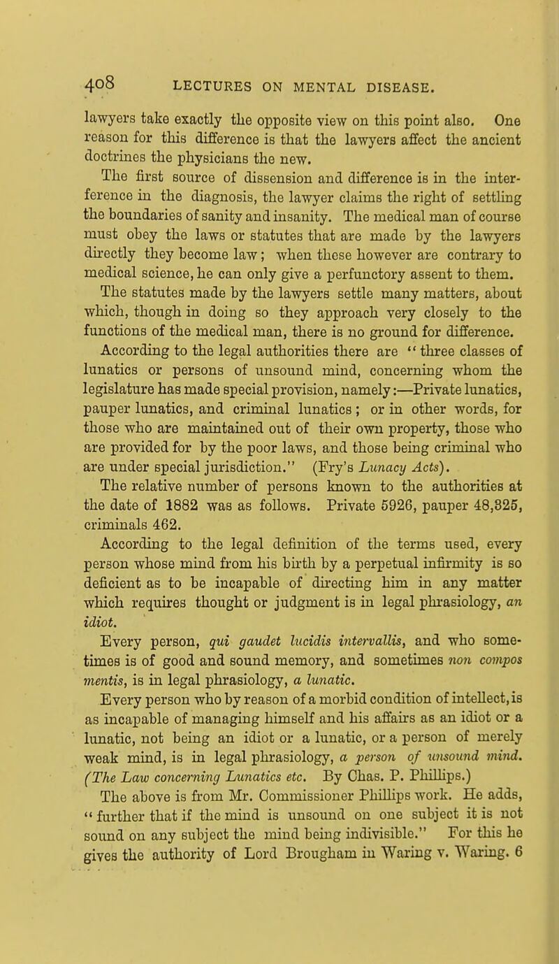 lawyers take exactly the opposite view on this point also. One reason for this difference is that the lawyers affect the ancient doctrines the physicians the new. The first source of dissension and difference is in the inter- ference in the diagnosis, the lawyer claims the right of settling the boundaries of sanity and insanity. The medical man of course must obey the laws or statutes that are made by the lawyers directly they become law; when these however are contrary to medical science, he can only give a perfunctory assent to them. The statutes made by the lawyers settle many matters, about which, though in doing so they approach very closely to the functions of the medical man, there is no ground for difference. According to the legal authorities there are  three classes of lunatics or persons of unsound mind, concerning whom the legislature has made special provision, namely:—Private lunatics, pauper limatics, and criminal lunatics ; or in other words, for those who are maintained out of their own property, those who are provided for by the poor laws, and those being criminal who are under special jurisdiction. (Fry's Lunacy Acts). The relative number of persons known to the authorities at the date of 1882 was as follows. Private 5926, pauper 48,825, criminals 462. According to the legal definition of the terms used, every person whose mind from his birth by a perpetual infirmity is so deficient as to be incapable of directing him in any matter which requires thought or judgment is in legal phrasiology, an idiot. Every person, qui gaudet lucidis intervallis, and who some- times is of good and sound memory, and sometimes no7i compos mentis, is in legal phrasiology, a lunatic. Every person who by reason of a morbid condition of intellect, is as incapable of managing himself and his affau*s as an idiot or a lunatic, not being an idiot or a lunatic, or a person of merely weak mind, is in legal phrasiology, a person of unsound mind. (The Law concerning Jjimatics etc. By Chas. P. Philhps.) The above is from Mr. Commissioner PhiUips work. He adds,  further that if the mind is unsound on one subject it is not sound on any subject the mind being indivisible. For this he gives the authority of Lord Brougham in Waring v. Waring. 6
