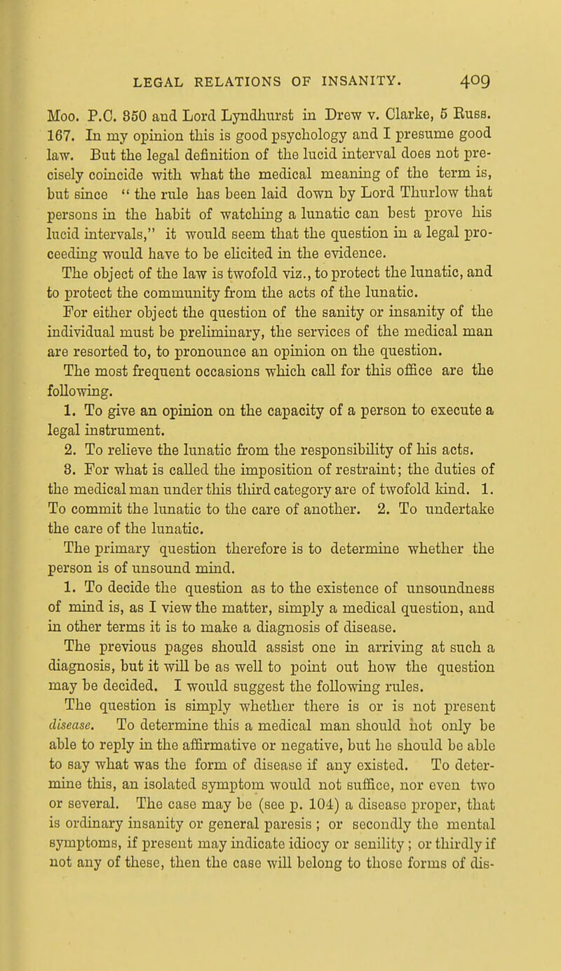 Moo. P.O. 850 and Lord Lyndliurst in Drew v. Clarke, 5 Eubb. 167. In my opinion this is good psychology and I presume good law. But the legal definition of the lucid interval does not pre- cisely coincide with what the medical meaning of the term is, but since  the rule has been laid down by Lord Thurlow that persons in the habit of watching a lunatic can best prove his lucid intervals, it would seem that the question in a legal pro- ceeding would have to be elicited in the evidence. The object of the law is twofold viz., to protect the lunatic, and to protect the community from the acts of the lunatic. For either object the question of the sanity or insanity of the individual must be prelimiaary, the services of the medical man are resorted to, to pronounce an opinion on the question. The most frequent occasions which call for this office are the following. 1. To give an opinion on the capacity of a person to execute a legal instrument. 2. To relieve the lunatic from the responsibility of his acts. 3. For what is called the imposition of restraint; the duties of the medical man under this thu'd category are of twofold kind. 1. To commit the lunatic to the care of another. 2. To undertake the care of the lunatic. The primary question therefore is to determine whether the person is of unsound mind. 1. To decide the question as to the existence of unsoundness of mind is, as I view the matter, simply a medical question, and in other terms it is to make a diagnosis of disease. The previous pages should assist one in arriving at such a diagnosis, but it will be as well to point out how the question may be decided. I would suggest the following rules. The question is simply whether there is or is not present disease. To determine this a medical man should hot only be able to reply in the affirmative or negative, but he should be able to say what was the form of disease if any existed. To deter- mine this, an isolated symptom would not suffice, nor even two or several. The case may be (see p. 104) a disease proper, that is ordinary insanity or general paresis ; or secondly the mental symptoms, if present may indicate idiocy or senility ; or thirdly if not any of these, then the case wiU belong to those forms of dis-