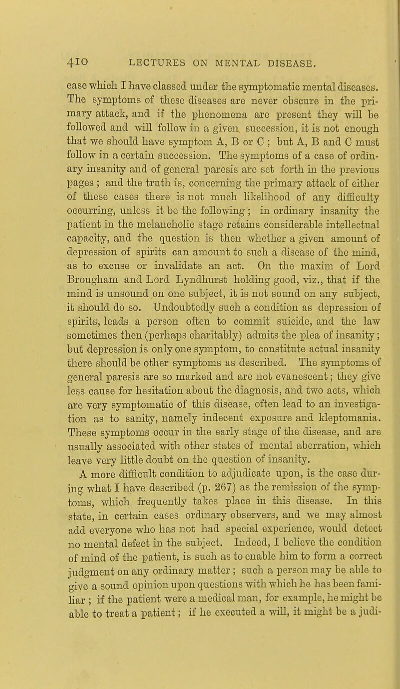 ease which I have classed uncTer the symptomatic mental diseases. The symptoms of these diseases are never obscure in the pri- mary attack, and if the phenomena are present they will be followed and will follow in a given succession, it is not enough that we should have symptom A, B or C ; but A, B and C must follow in a certain succession. The symptoms of a case of ordin- ary insanity and of general paresis are set forth in the previous pages ; and the truth is, concerning the primary attack of either of these cases there is not much likelihood of any difficulty occurring, unless it be the following ; in ordinary insanity the patient in the melancholic stage retains considerable intellectual caijacity, and the question is then whether a given amount of depression of spirits can amount to such a disease of the mind, as to excuse or invalidate an act. On the maxim of Lord Brougham and Lord Lyndhurst holding good, viz., that if the mind is unsound on one subject, it is not sound on any subject, it should do so. Undoubtedly such a condition as dej)ression of spirits, leads a person often to commit suicide, and the law sometimes then (perhaps charitably) admits the plea of insanity; but depression is only one symptom, to constitute actual insanity there should be other symptoms as described. The symptoms of general paresis are so marked and are not evanescent; they give less cause for hesitation about the diagnosis, and two acts, which are very symptomatic of this disease, often lead to an investiga- tion as to sanity, namely indecent exposure and kleptomania. These symptoms occur in the early stage of the disease, and are usually associated with other states of mental aberration, which leave very little doubt on the question of insanity. A more difficult condition to adjudicate upon, is the case dur- ing what I have described (p. 267) as the remission of the symp- toms, which frequently takes place in this disease. Li this state, in certain cases ordinary observers, and we may aknost add everyone who has not had special experience, would detect no mental defect in the subject. Indeed, I beheve the condition of mind of the patient, is such as to enable him to form a correct judgment on any ordinary matter ; such a person may be able to give a sound opinion upon questions with which he has been fami- liar ; if the patient were a medical man, for example, he might be able to treat a patient; if he executed a will, it might be a judi-