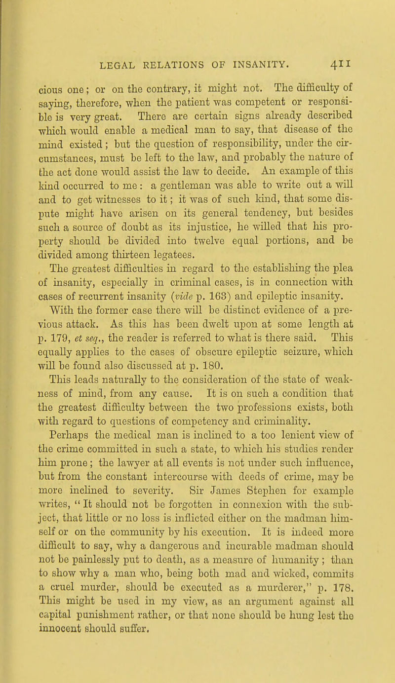 cioiis one; or on the contrary, it might not. The difficulty of saying, therefore, when the patient was competent or responsi- ble is very great. There are certain signs akeady described wliich would enable a medical man to say, that disease of the mind existed; but the question of responsibihty, under the cir- cumstances, must be left to the law, and probably the nature of the act done would assist the law to decide. An example of this kind occurred to me : a gentleman was able to write out a will and to get witnesses to it; it was of such kind, that some dis- pute might have arisen on its general tendency, but besides such a source of doubt as its injustice, he willed that his pro- perty should be divided into twelve equal portions, and be divided among thirteen legatees. The greatest difficulties in regard to the estabhshing the plea of insanity, especially in criminal cases, is in connection with cases of recurrent insanity {vide p. 163) and epileptic insanity. With the former case there will be distinct evidence of a pre- vious attack. As this has been dwelt upon at some length at p. 179, et seq., the reader is referred to what is there said. This equally applies to the cases of obscure epileptic seizure, which will be found also discussed at p. 180. This leads naturally to the consideration of the state of weak- ness of mind, from any cause. It is on such a condition that the greatest difficulty between the two professions exists, both with regard to questions of competency a.nd criminality. Perhaps the medical man is inclined to a too lenient view of the crime committed ia such a state, to which his studies render him prone; the lawyer at all events is not under such influence, but from the constant intercourse with deeds of crime, may be more inchned to severity. Sir James Stephen for example writes,  It should not be forgotten in connexion with the sub- ject, that little or no loss is inflicted either on the madman him- self or on the community by his execution. It is indeed more difficult to say, why a dangerous and incurable madman should not be painlessly put to death, as a measure of humanity ; than to show why a man who, being both mad and wicked, commits a cruel murder, should be executed as a murderer, p. 178. This might be used in my view, as an argument against all capital punishment rather, or that none should be hung lest the innocent should suffer.