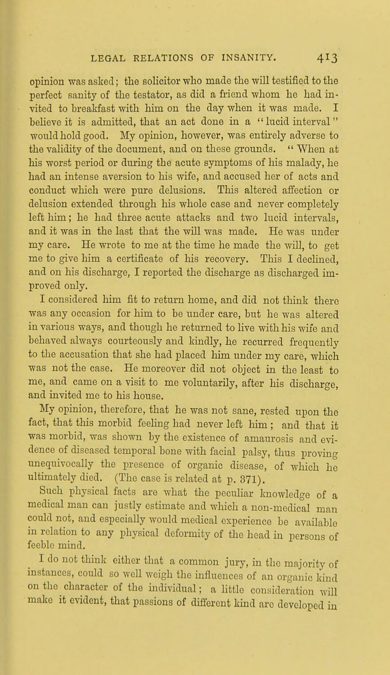 opinion was asked; the solicitor who made the will testified to the perfect sanity of the testator, as did a friend whom he had in- vited to breakfast with him on the day when it was made. I believe it is admitted, that an act done in a  lucid interval would hold good. My opinion, however, was entirely adverse to the validity of the document, and on these grounds.  When at his worst period or during the acute symptoms of his malady, he had an intense aversion to his wife, and accused her of acts and conduct which were pure delusions. This altered affection or delusion extended through his whole case and never completely left him; he had three acute attacks and two lucid intervals, and it was in the last that the will was made. He was under my care. He wrote to me at the time he made the will, to get me to give him a certificate of his recovery. This I declined, and on his discharge, I reported the discharge as discharged im- proved only. I considered him fit to return home, and did not think there was any occasion for him to be under care, but he was altered in various ways, and though he returned to live with his wife and behaved always courteously and kindly, he recurred frequently to the accusation that she had placed him under my care, which was not the case. He moreover did not object in the least to me, and came on a visit to me voluntarily, after his discharge, and invited me to his house. My opinion, therefore, that he was not sane, rested upon the fact, that this morbid feeling had never left him ; and that it was morbid, was shown by the existence of amaurosis and evi- dence of diseased temporal bone with facial palsy, thus proving unequivocally the presence of organic disease, of which he ultimately died. (The case is related at p. 371). Such physical facts are what the peculiar knowledge of a medical man can justly estimate and which a non-medical man could not, and especially would medical experience be available in relation to any physical deformity of the head in persons of feeble mind. I do not think either that a common jury, in the majority of instances, could so well weigh the influences of an organic kind on the character of the individual; a little consideration will make it evident, that passions of different kind are developed in