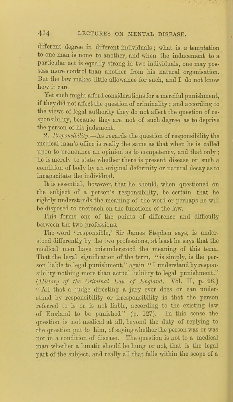 different degree in different individuals ; what is a temptation to one man is none to another, and when the inducement to a particular act is equally strong in two individuals, one may pos- sess more control than another from his natural organisation. But the law makes little allowance for such, and I do not know how it can. Yet such might afford considerations for a merciful punishment, if they did not affect the question of criminality ; and according to the views of legal authority they do not affect the question of re- sponsibility, because they are not of such degree as to deprive the person of his judgment. 2. Fiesjmisihility,—As regards the question of responsibihty the medical man's office is really the same as that when he is called upon to pronounce an opinion as to competency, and that only ; he is merely to state whether there is present disease or such a condition of body by an original deformity or natural decay as to incapacitate the individual. It is essential, however, that he should, when questioned on the subject of a person's responsibility, be certain that he rightly understands the meaning of the word or perhaps he will be disposed to encroach on the functions of the law. This forms one of the points of difference and difficulty between the two professions. The word ' responsible,' Sir James Stephen says, is under- stood differently by the two professions, at least he says that the medical men haye misunderstood the meaning of this term. That the legal signification of the term, is simply, is the per- son liable to legal punishment, again I understand by respon- sibility nothing more than actual Hability to legal punishment. {History of the Criminal Law of England. Vol. II, p. 9G.) All that a judge directing a jury ever does or can under- stand by responsibility or irresponsibihty is that the j)erson referred to is or is not liable, according to the existing law of England to be lumished (p. 127). In this sense the question is not medical at aU, beyond the duty of replying to the question put to him, of saying whether the person was or was not in a condition of disease. The question is not to a medical man whether a lunatic should be hung or not, that is the legal part of the subject, and reaUy all that falls within the scope of a