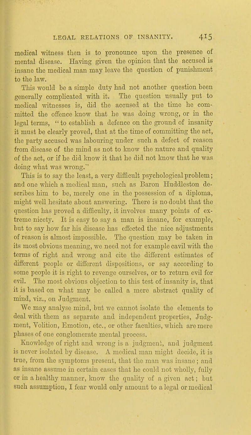 medical witness then is to pronounce upon the presence of mental disease. Having given the opinion that the accused is insane the medical man may leave the question of punishment to the law. This would be a simple duty had not another question been generally compHcated with it. The question usually put to medical witnesses is, did the accused at the time he com-, mitted the offence know that he was doing wrong, or in the legal terms,  to estabhsh a defence on the ground of insanity it must be clearly proved, that at the time of committing the act, the party accused was labouring under such a defect of reason from disease of the mind as not to know the nature and quality of the act, or if he did know it that he did not know that he was doing what was wrong. This is to say the least, a very difficult psychological problem; and one which a medical man, such as Baron Huddleston de- scribes him to be, merely one in the possession of a diploma, might well hesitate about answering. There is no doubt that the question has proved a difficulty, it involves many points of ex- treme nicety. It is easy to say a man is insane, for example, but to say how far his disease has effected the nice adjustments of reason is almost impossible. The question may be taken in its most obvious meaning, we need not for example cavil with the terms of right and wrong and cite the different estimates of different people or different dispositions, or say according to some people it is right to revenge ourselves, or to return evil for evil. The most obvious objection to this test of insanity is, that it is based on what may be called a mere abstract quahty of mind, viz., on Judgment. We may analyse mind, but v/e cannot isolate the elements to deal with them as separate and independent properties. Judg- ment, Volition, Emotion, etc., or other faculties, which are mere phases of one conglomerate mental process. Knowledge of right and wrong is a judgmeni;, and judgment is never isolated by disease. A medical man might decide, it is true, from the symptoms present, that the man was insane; and as insane assume in certain cases that he could not wholly, fully or in a healthy manner, know the quality of a given act; but such assumption, I fear would only amount to a legal or medical