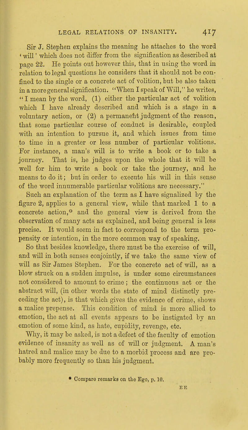 Sir J. Stephen explains the meaning he attaches to the word ' will' which does not differ from the signification as described at page 22. He points out however this, that in using the word in relation to legal questions he considers that it should not be con- fined to the single or a concrete act of vohtion, but be also taken in a more general signification. When I speak of Will, he writes, I mean by the word, (1) either the particular act of volition which I have already described and which is a stage in a voluntary action, or (2) a permanefit judgment of the reason, that some particular course of conduct is desu'able, coujoled with an intention to pursue it, and which issues from time to time in a greater or less number of particular volitions. For instance, a man's will is to write a book or to take a journey. That is, he judges upon the whole that it will be well for him to write a book or take the journey, and he means to do it; but in order to execute his will in this sense of the word innumerable particular vohtions are necessary. Such an explanation of the term as I have signalized by the figure 2, applies to a general view, while that marked 1 to a concrete action,** and the general view is derived from the observation of many acts as explained, and being general is less precise. It would seem in fact to correspond to the term pro- pensity or intention, in the more common way of speaking. So that besides knowledge, there must be the exercise of will, and will in both senses conjointly, if we take the same view of will as Sir James Stephen. For the concrete act of will, as a blow struck on a sudden impulse, is imder some circumstances not considered to amount to crime ; the continuous act or the abstract will, (in other words the state of mind distinctly pre- ceding the act), is that which gives the evidence of crime, shows a malice prepense. This condition of mind is more allied to emotion, the act at all events appears to be instigated by an emotion of some kind, as hate, cupidity, revenge, etc. Why, it may be asked, is not a defect of the faculty of emotion evidence of insanity as well as of will or judgment. A man's hatred and mahce may be due to a morbid process and are pro- bably more frequently so than his judgment. • Compare remarks on the Ego, p. 10. EE