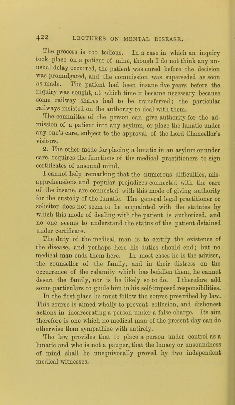 The process is too tedious. In a case in -wliicli an inquiry took place on a patient of mine, though I do not think any un- usual delay occurred, the patient was cured before the decision was promulgated, and the commission was superseded as soon as made. The patient had been insane five years before the inquiry was sought, at which time it became necessary because some railway shares had to be transferred; the particular railways insisted on the authority to deal with them. The committee of the person can give authority for the ad- mission of a patient into any asylum, or place the lunatic under any one's care, subject to the approval of the Lord Chancellor's visitors. 2. The other mode for placing a lunatic in an asylum or under care, requkes the functions of the medical practitioners to sign certificates of unsound mind. I cannot help remarking that the numerous difficulties, mis- apprehensions and popular prejudices connected with the care of the insane, are connected with this mode of giving authority for the custody of the lunatic. The general legal practitioner or solicitor does not seem to be acquainted with the statutes by which this mode of dealing with the patient is authorized, and no one seems to understand the status of the patient detained under certificate. The duty of the medical man is to certify the existence of the disease, and perhaps here his duties should end; but no medical man ends them here. In most cases he is the adviser, the counsellor of the family, and in their distress on the occurrence of the calamity which has befallen them, he cannot desert the family, nor is he hkely so to do. I therefore add some particulars to guide him in his self-imposed responsibihties. In the first place he must follow the course prescribed by law. This course is aimed wholly to prevent collusion, and dishonest actions in incarcerating a person under a false charge. Its aim therefore is one which no medical man of the present day can do otherwise than sympathize with cntii-ely. The law provides that to place a person under control as a lunatic and who is not a pauper, that the lunacy or unsoundness of mind shall be unequivocally proved by two independent medical witnesses.
